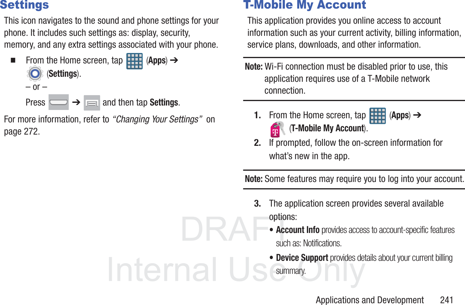DRAFT InternalUse OnlyApplications and Development       241SettingsThis icon navigates to the sound and phone settings for your phone. It includes such settings as: display, security, memory, and any extra settings associated with your phone.  From the Home screen, tap   (Apps) ➔  (Settings).&ndash; or &ndash;Press  ➔   and then tap Settings.For more information, refer to &ldquo;Changing Your Settings&rdquo;  on page 272.T-Mobile My AccountThis application provides you online access to account information such as your current activity, billing information, service plans, downloads, and other information.Note: Wi-Fi connection must be disabled prior to use, this application requires use of a T-Mobile network connection.1. From the Home screen, tap   (Apps) ➔  (T-Mobile My Account).2. If prompted, follow the on-screen information for what&rsquo;s new in the app.Note: Some features may require you to log into your account.3. The application screen provides several available options:&bull; Account Info provides access to account-specific features such as: Notifications.&bull; Device Support provides details about your current billing summary.