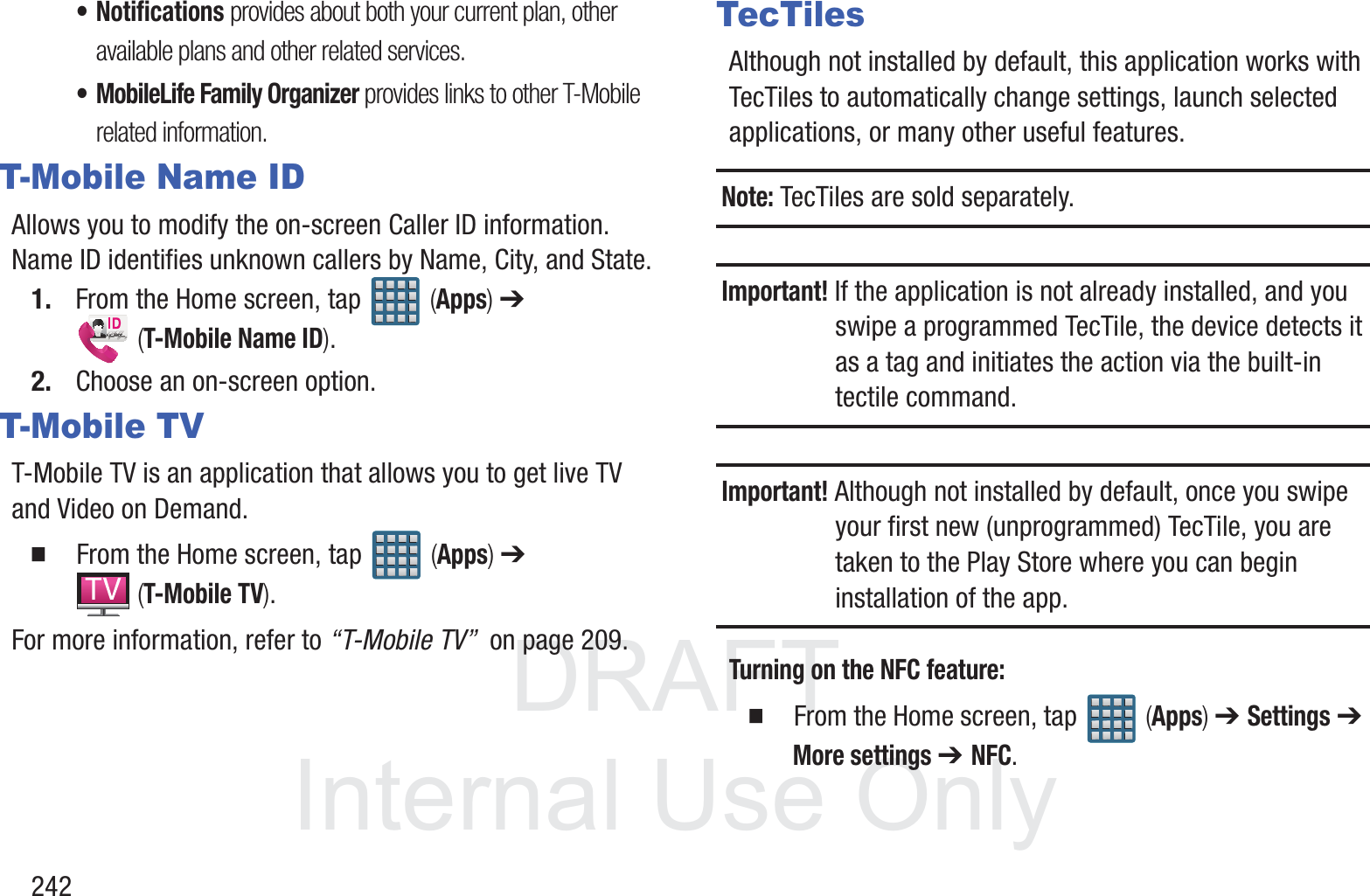 DRAFT InternalUse Only242&bull; Notifications provides about both your current plan, other available plans and other related services.&bull; MobileLife Family Organizer provides links to other T-Mobile related information.T-Mobile Name IDAllows you to modify the on-screen Caller ID information. Name ID identifies unknown callers by Name, City, and State.1. From the Home screen, tap   (Apps) ➔  (T-Mobile Name ID).2. Choose an on-screen option.T-Mobile TVT-Mobile TV is an application that allows you to get live TV and Video on Demand.  From the Home screen, tap   (Apps) ➔  (T-Mobile TV).For more information, refer to &ldquo;T-Mobile TV&rdquo;  on page 209.TecTilesAlthough not installed by default, this application works with TecTiles to automatically change settings, launch selected applications, or many other useful features.Note: TecTiles are sold separately.Important! If the application is not already installed, and you swipe a programmed TecTile, the device detects it as a tag and initiates the action via the built-in tectile command.Important! Although not installed by default, once you swipe your first new (unprogrammed) TecTile, you are taken to the Play Store where you can begin installation of the app.Turning on the NFC feature:  From the Home screen, tap   (Apps) ➔ Settings ➔ More settings ➔ NFC.