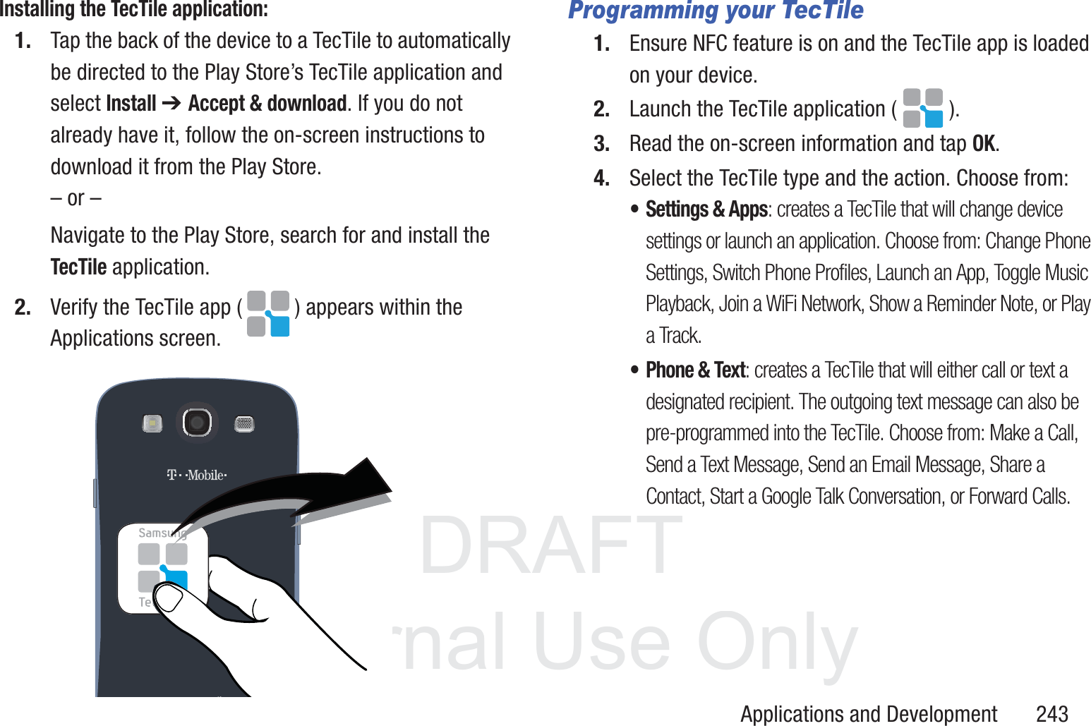 DRAFT InternalUse OnlyApplications and Development       243Installing the TecTile application:1. Tap the back of the device to a TecTile to automatically be directed to the Play Store&rsquo;s TecTile application and select Install ➔ Accept &amp; download. If you do not already have it, follow the on-screen instructions to download it from the Play Store.&ndash; or &ndash;Navigate to the Play Store, search for and install the TecTile application. 2. Verify the TecTile app ( ) appears within the Applications screen.  Programming your TecTile1. Ensure NFC feature is on and the TecTile app is loaded on your device.2. Launch the TecTile application ( ).3. Read the on-screen information and tap OK.4. Select the TecTile type and the action. Choose from:&bull; Settings &amp; Apps: creates a TecTile that will change device settings or launch an application. Choose from: Change Phone Settings, Switch Phone Profiles, Launch an App, Toggle Music Playback, Join a WiFi Network, Show a Reminder Note, or Play a Track.&bull; Phone &amp; Text: creates a TecTile that will either call or text a designated recipient. The outgoing text message can also be pre-programmed into the TecTile. Choose from: Make a Call, Send a Text Message, Send an Email Message, Share a Contact, Start a Google Talk Conversation, or Forward Calls.
