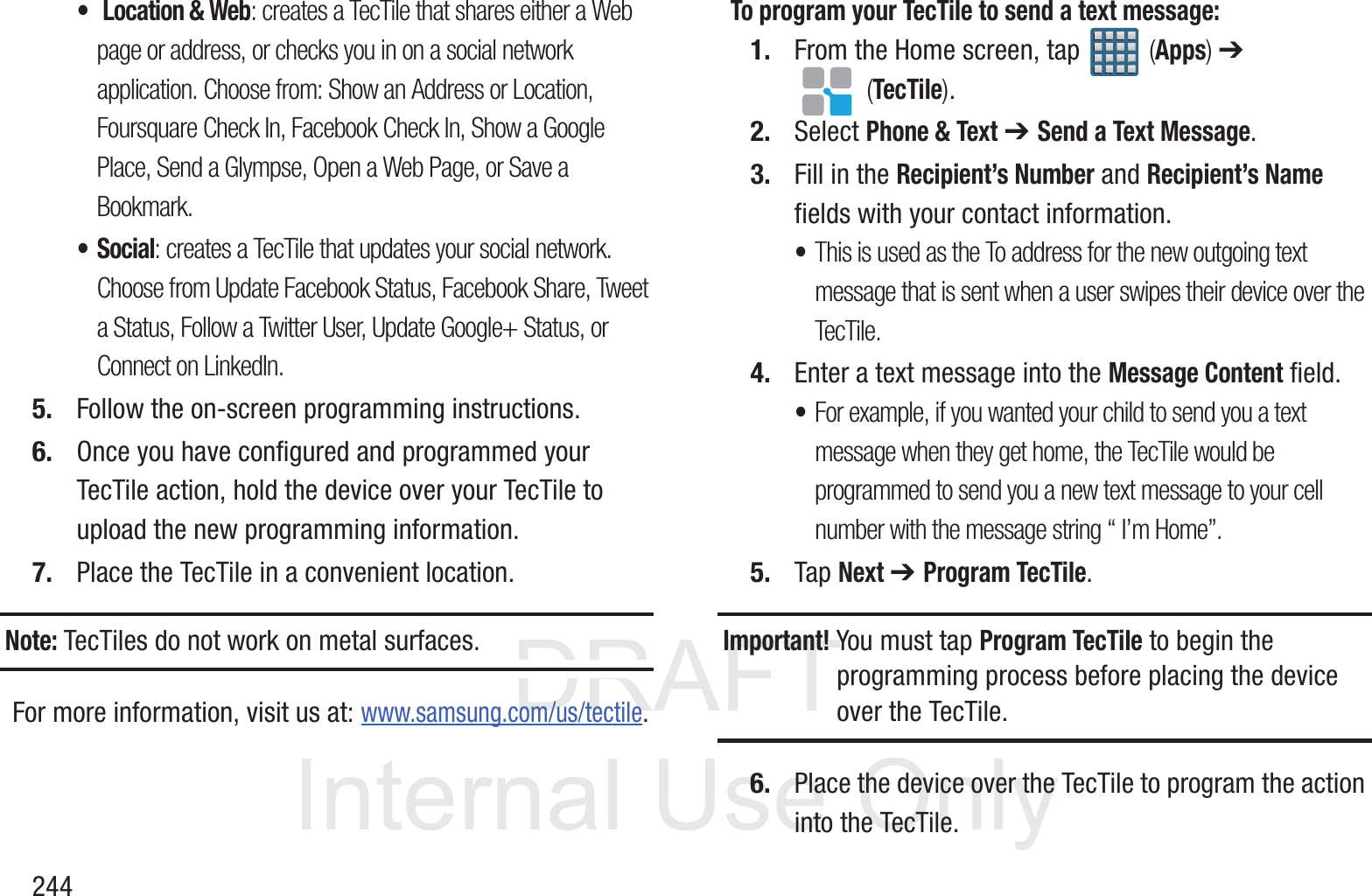 DRAFT InternalUse Only244&bull; Location &amp; Web: creates a TecTile that shares either a Web page or address, or checks you in on a social network application. Choose from: Show an Address or Location, Foursquare Check In, Facebook Check In, Show a Google Place, Send a Glympse, Open a Web Page, or Save a Bookmark.&bull;Social: creates a TecTile that updates your social network. Choose from Update Facebook Status, Facebook Share, Tweet a Status, Follow a Twitter User, Update Google+ Status, or Connect on LinkedIn.5. Follow the on-screen programming instructions.6. Once you have configured and programmed your TecTile action, hold the device over your TecTile to upload the new programming information.7. Place the TecTile in a convenient location.Note: TecTiles do not work on metal surfaces.For more information, visit us at: www.samsung.com/us/tectile.To program your TecTile to send a text message:1. From the Home screen, tap   (Apps) ➔  (TecTile).2. Select Phone &amp; Text ➔ Send a Text Message.3. Fill in the Recipient&rsquo;s Number and Recipient&rsquo;s Name fields with your contact information.&bull;This is used as the To address for the new outgoing text message that is sent when a user swipes their device over the TecTile.4. Enter a text message into the Message Content field.&bull;For example, if you wanted your child to send you a text message when they get home, the TecTile would be programmed to send you a new text message to your cell number with the message string &ldquo; I&rsquo;m Home&rdquo;.5. Tap Next ➔ Program TecTile.Important! You must tap Program TecTile to begin the programming process before placing the device over the TecTile.6. Place the device over the TecTile to program the action into the TecTile.