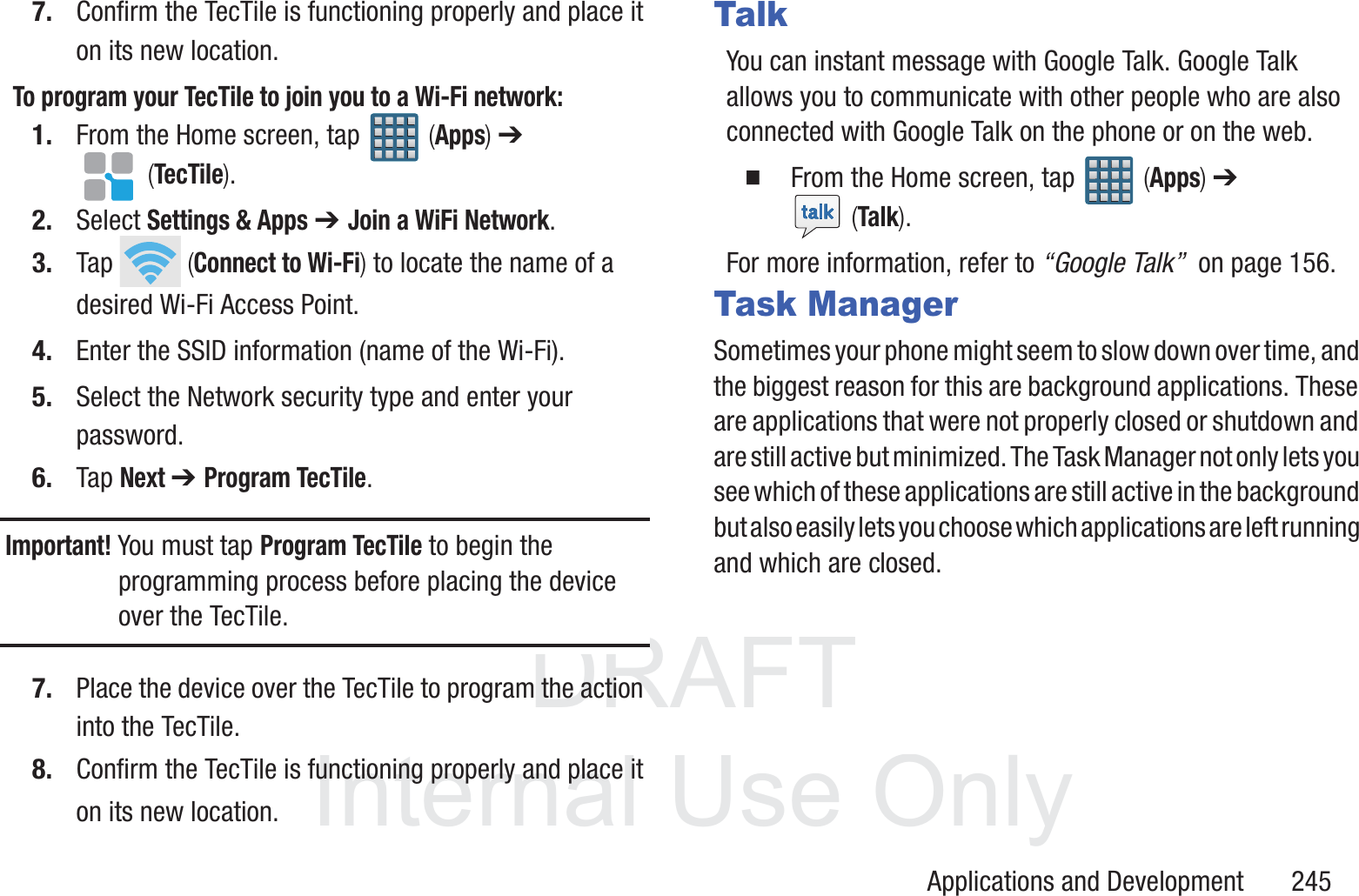 DRAFT InternalUse OnlyApplications and Development       2457. Confirm the TecTile is functioning properly and place it on its new location. To program your TecTile to join you to a Wi-Fi network:1. From the Home screen, tap   (Apps) ➔  (TecTile).2. Select Settings &amp; Apps ➔ Join a WiFi Network.3. Tap   (Connect to Wi-Fi) to locate the name of a desired Wi-Fi Access Point.4. Enter the SSID information (name of the Wi-Fi).5. Select the Network security type and enter your password.6. Tap Next ➔ Program TecTile.Important! You must tap Program TecTile to begin the programming process before placing the device over the TecTile.7. Place the device over the TecTile to program the action into the TecTile.8. Confirm the TecTile is functioning properly and place it on its new location. TalkYou can instant message with Google Talk. Google Talk allows you to communicate with other people who are also connected with Google Talk on the phone or on the web.  From the Home screen, tap   (Apps) ➔  (Talk).For more information, refer to &ldquo;Google Talk&rdquo;  on page 156.Task ManagerSometimes your phone might seem to slow down over time, and the biggest reason for this are background applications. These are applications that were not properly closed or shutdown and are still active but minimized. The Task Manager not only lets you see which of these applications are still active in the background but also easily lets you choose which applications are left running and which are closed.