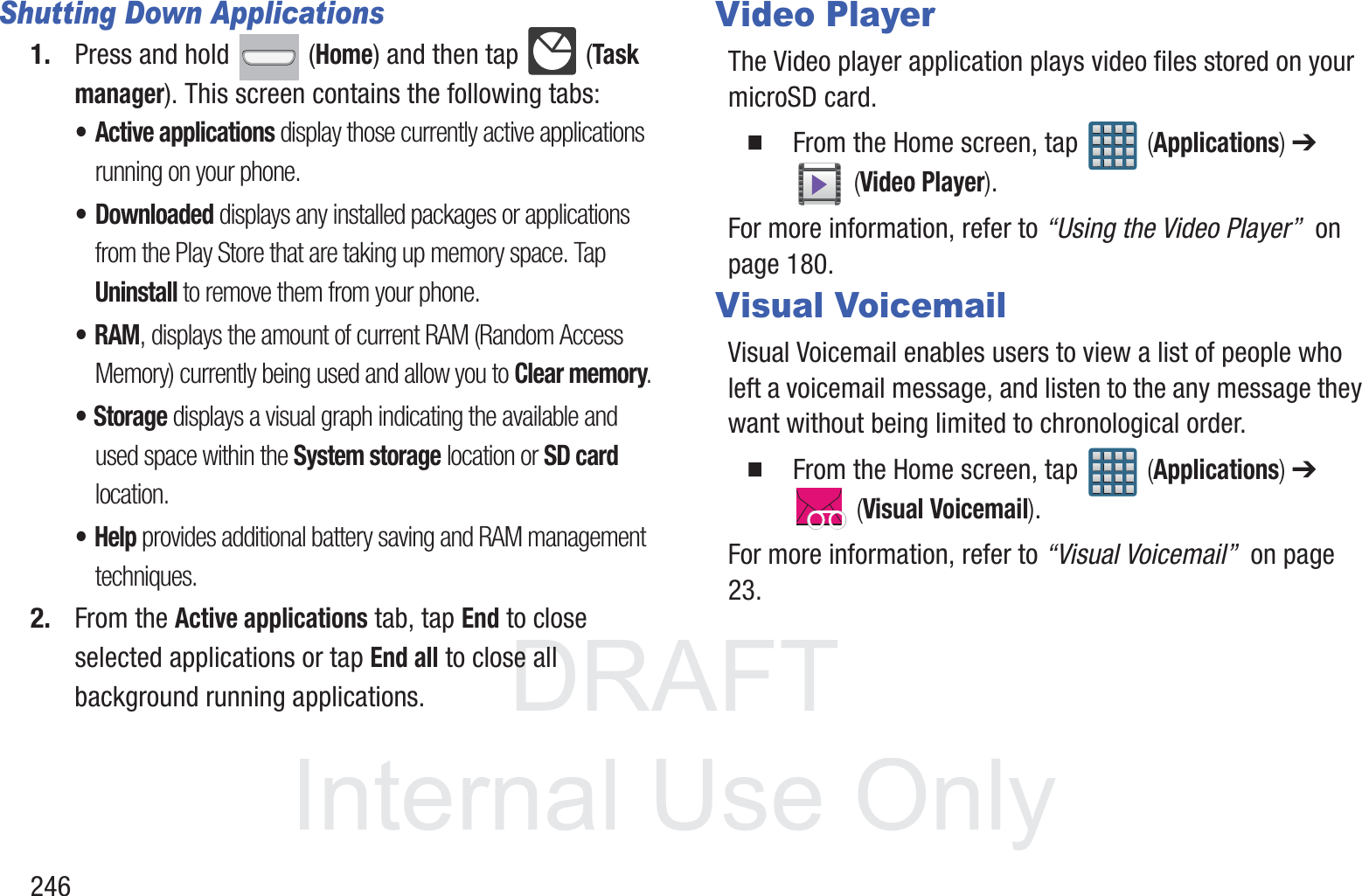 DRAFT InternalUse Only246Shutting Down Applications1. Press and hold   (Home) and then tap   (Task manager). This screen contains the following tabs:&bull; Active applications display those currently active applications running on your phone. &bull;Downloaded displays any installed packages or applications from the Play Store that are taking up memory space. Tap Uninstall to remove them from your phone.&bull; RAM, displays the amount of current RAM (Random Access Memory) currently being used and allow you to Clear memory.&bull;Storage displays a visual graph indicating the available and used space within the System storage location or SD card location.&bull;Help provides additional battery saving and RAM management techniques.2. From the Active applications tab, tap End to close selected applications or tap End all to close all background running applications.Video PlayerThe Video player application plays video files stored on your microSD card.  From the Home screen, tap   (Applications) ➔  (Video Player).For more information, refer to &ldquo;Using the Video Player&rdquo;  on page 180.Visual VoicemailVisual Voicemail enables users to view a list of people who left a voicemail message, and listen to the any message they want without being limited to chronological order.  From the Home screen, tap   (Applications) ➔  (Visual Voicemail).For more information, refer to &ldquo;Visual Voicemail&rdquo;  on page 23.