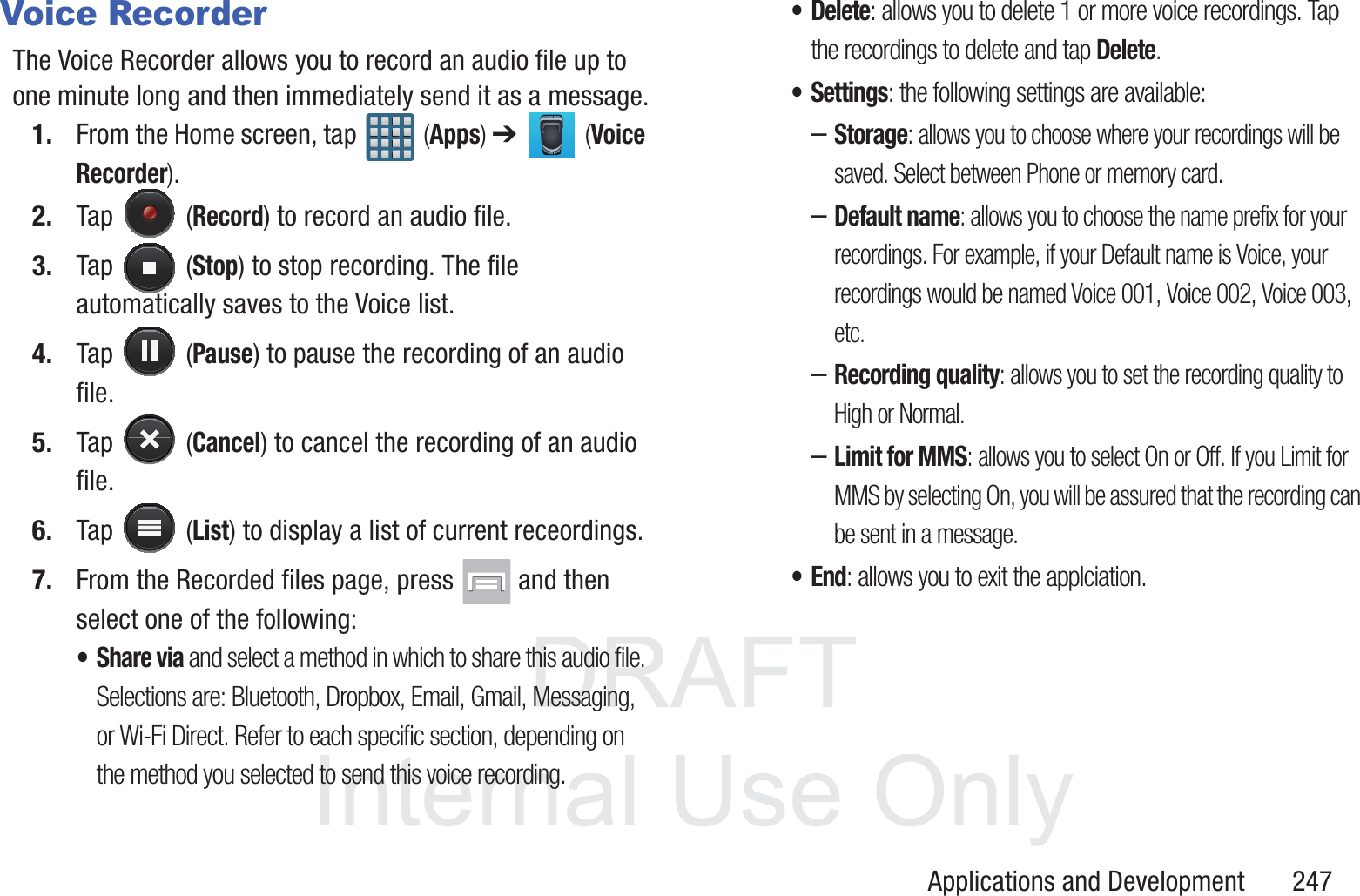 DRAFT InternalUse OnlyApplications and Development       247Voice RecorderThe Voice Recorder allows you to record an audio file up to one minute long and then immediately send it as a message.1. From the Home screen, tap   (Apps) ➔   (Voice Recorder).2. Tap  (Record) to record an audio file.3. Tap  (Stop) to stop recording. The file automatically saves to the Voice list.4. Tap  (Pause) to pause the recording of an audio file.5. Tap  (Cancel) to cancel the recording of an audio file.6. Tap  (List) to display a list of current receordings.7. From the Recorded files page, press   and then select one of the following:&bull;Share via and select a method in which to share this audio file. Selections are: Bluetooth, Dropbox, Email, Gmail, Messaging, or Wi-Fi Direct. Refer to each specific section, depending on the method you selected to send this voice recording.&bull; Delete: allows you to delete 1 or more voice recordings. Tap the recordings to delete and tap Delete.&bull;Settings: the following settings are available:&ndash;Storage: allows you to choose where your recordings will be saved. Select between Phone or memory card. &ndash;Default name: allows you to choose the name prefix for your recordings. For example, if your Default name is Voice, your recordings would be named Voice 001, Voice 002, Voice 003, etc. &ndash;Recording quality: allows you to set the recording quality to High or Normal.&ndash;Limit for MMS: allows you to select On or Off. If you Limit for MMS by selecting On, you will be assured that the recording can be sent in a message.&bull;End: allows you to exit the applciation.