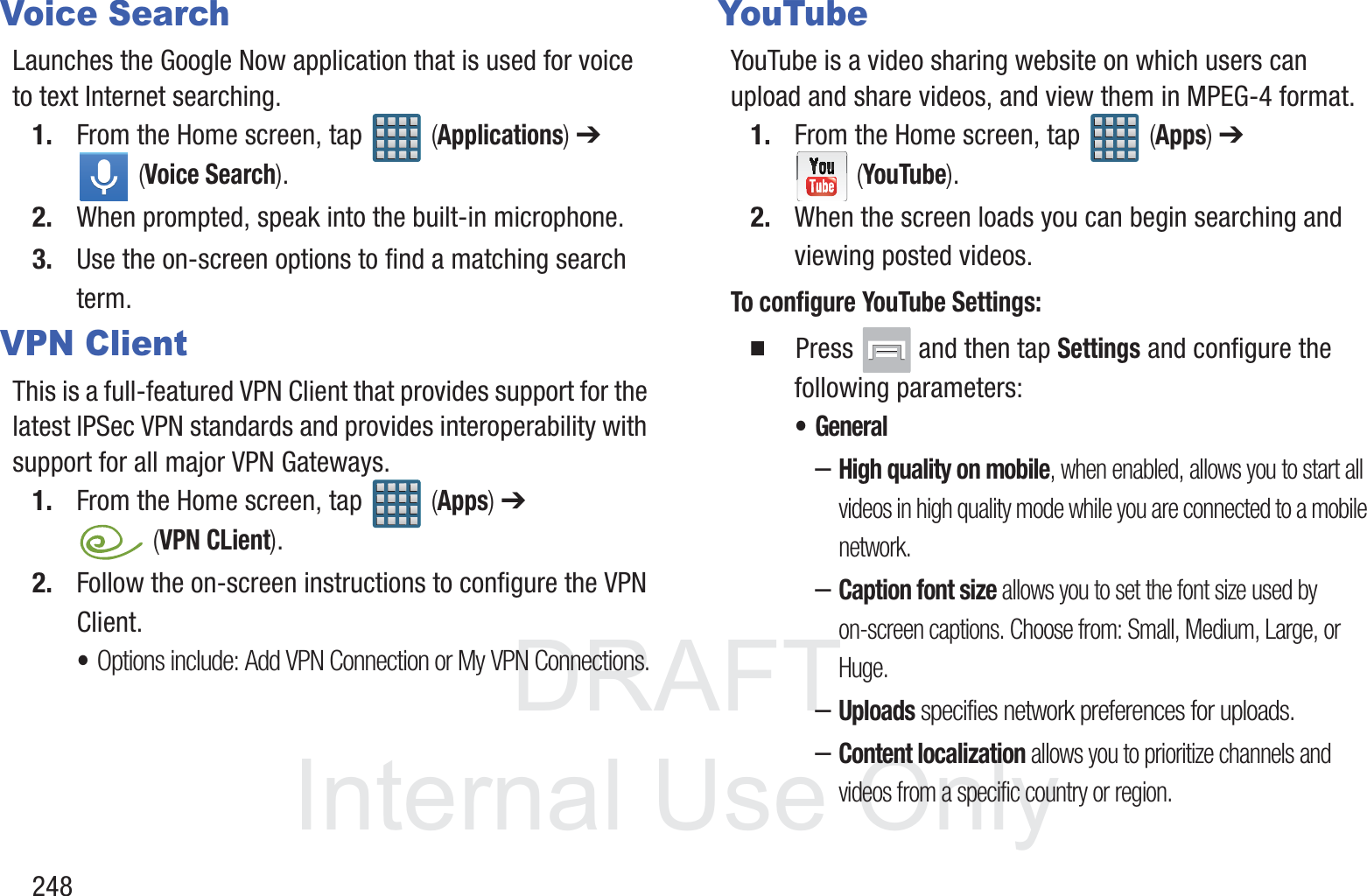 DRAFT InternalUse Only248Voice SearchLaunches the Google Now application that is used for voice to text Internet searching.1. From the Home screen, tap   (Applications) ➔  (Voice Search).2. When prompted, speak into the built-in microphone.3. Use the on-screen options to find a matching search term.VPN ClientThis is a full-featured VPN Client that provides support for the latest IPSec VPN standards and provides interoperability with support for all major VPN Gateways.1. From the Home screen, tap   (Apps) ➔  (VPN CLient).2. Follow the on-screen instructions to configure the VPN Client.&bull;Options include: Add VPN Connection or My VPN Connections.YouTubeYouTube is a video sharing website on which users can upload and share videos, and view them in MPEG-4 format.1. From the Home screen, tap   (Apps) ➔  (YouTube).2. When the screen loads you can begin searching and viewing posted videos.To configure YouTube Settings:  Press   and then tap Settings and configure the following parameters:&bull; General&ndash;High quality on mobile, when enabled, allows you to start all videos in high quality mode while you are connected to a mobile network.&ndash;Caption font size allows you to set the font size used by on-screen captions. Choose from: Small, Medium, Large, or Huge.&ndash;Uploads specifies network preferences for uploads.&ndash;Content localization allows you to prioritize channels and videos from a specific country or region.