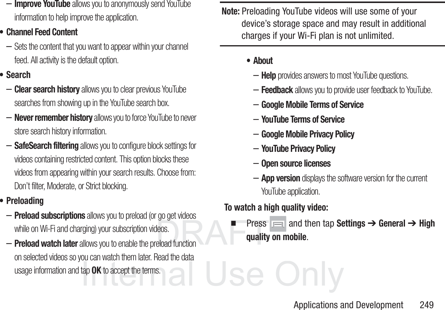 DRAFT InternalUse OnlyApplications and Development       249&ndash;Improve YouTube allows you to anonymously send YouTube information to help improve the application.&bull; Channel Feed Content&ndash;Sets the content that you want to appear within your channel feed. All activity is the default option.&bull;Search&ndash;Clear search history allows you to clear previous YouTube searches from showing up in the YouTube search box.&ndash;Never remember history allows you to force YouTube to never store search history information.&ndash;SafeSearch filtering allows you to configure block settings for videos containing restricted content. This option blocks these videos from appearing within your search results. Choose from: Don&rsquo;t filter, Moderate, or Strict blocking.&bull; Preloading&ndash;Preload subscriptions allows you to preload (or go get videos while on Wi-Fi and charging) your subscription videos.&ndash;Preload watch later allows you to enable the preload function on selected videos so you can watch them later. Read the data usage information and tap OK to accept the terms.Note: Preloading YouTube videos will use some of your device&rsquo;s storage space and may result in additional charges if your Wi-Fi plan is not unlimited.&bull; About&ndash;Help provides answers to most YouTube questions.&ndash;Feedback allows you to provide user feedback to YouTube.&ndash;Google Mobile Terms of Service&ndash;YouTube Terms of Service&ndash;Google Mobile Privacy Policy&ndash;YouTube Privacy Policy&ndash;Open source licenses&ndash;App version displays the software version for the current YouTube application.To watch a high quality video:  Press   and then tap Settings ➔ General ➔ High quality on mobile.