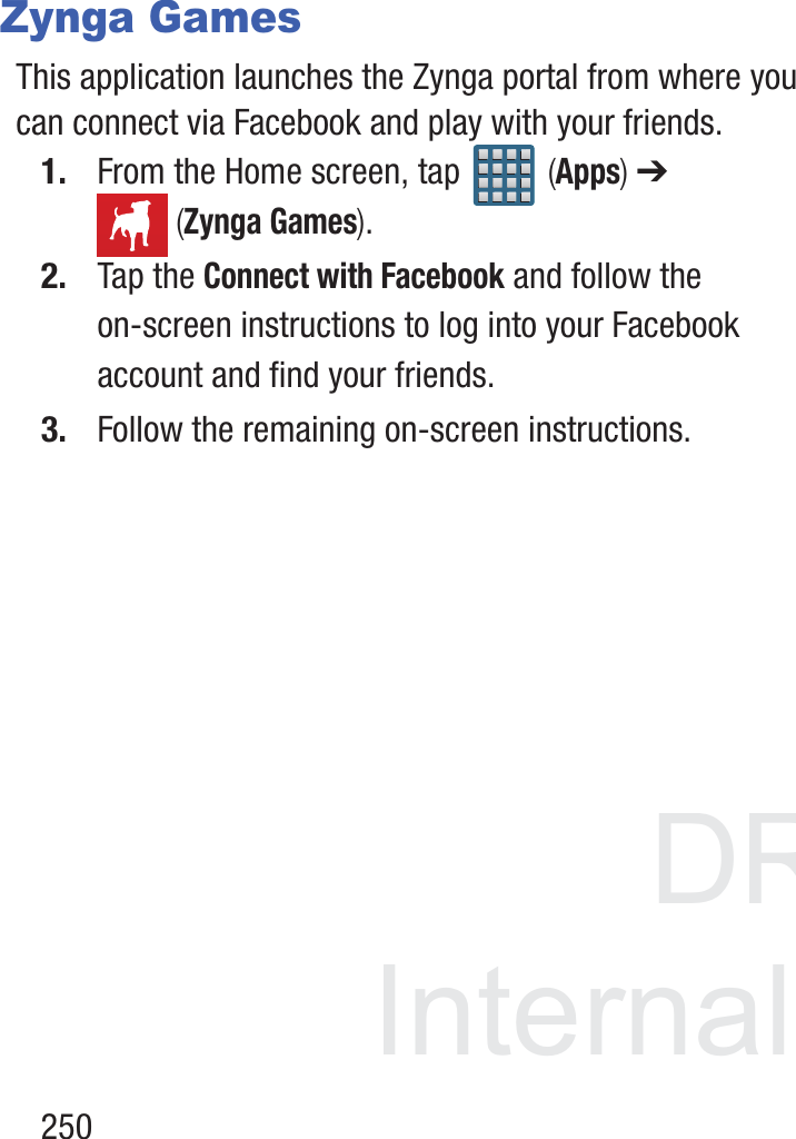 DRAFT InternalUse Only250Zynga GamesThis application launches the Zynga portal from where you can connect via Facebook and play with your friends.1. From the Home screen, tap   (Apps) ➔  (Zynga Games).2. Tap the Connect with Facebook and follow the on-screen instructions to log into your Facebook account and find your friends.3. Follow the remaining on-screen instructions.