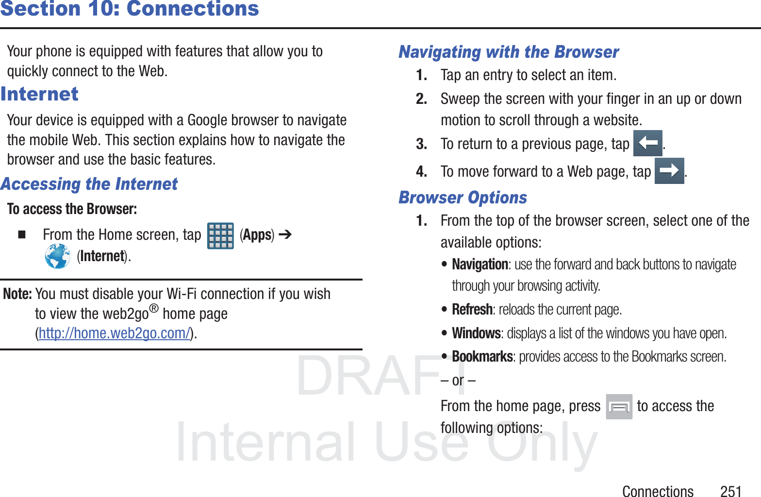 DRAFT InternalUse OnlyConnections       251Section 10: ConnectionsYour phone is equipped with features that allow you to quickly connect to the Web.InternetYour device is equipped with a Google browser to navigate the mobile Web. This section explains how to navigate the browser and use the basic features.Accessing the InternetTo access the Browser:  From the Home screen, tap   (Apps) ➔  (Internet).Note: You must disable your Wi-Fi connection if you wish to view the web2go&reg; home page (http://home.web2go.com/).Navigating with the Browser1. Tap an entry to select an item.2. Sweep the screen with your finger in an up or down motion to scroll through a website.3. To return to a previous page, tap  .4. To move forward to a Web page, tap  .Browser Options1. From the top of the browser screen, select one of the available options:&bull; Navigation: use the forward and back buttons to navigate through your browsing activity.&bull;Refresh: reloads the current page.&bull;Windows: displays a list of the windows you have open.&bull; Bookmarks: provides access to the Bookmarks screen.&ndash; or &ndash;From the home page, press   to access the following options: