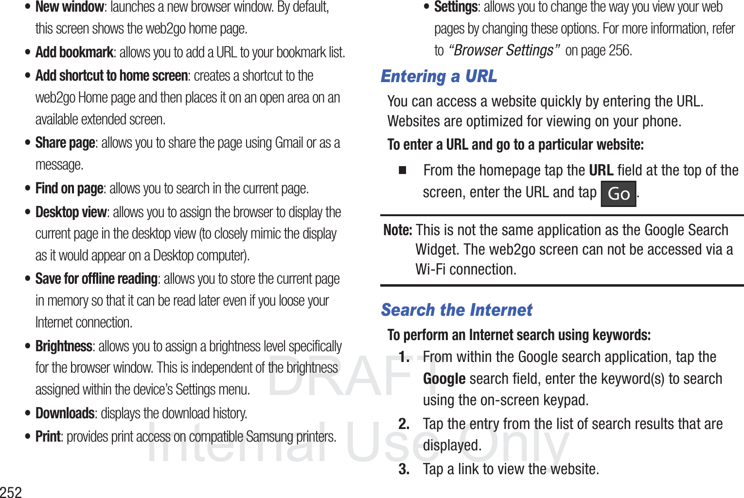 DRAFT InternalUse Only252&bull; New window: launches a new browser window. By default, this screen shows the web2go home page.&bull; Add bookmark: allows you to add a URL to your bookmark list.&bull; Add shortcut to home screen: creates a shortcut to the web2go Home page and then places it on an open area on an available extended screen.&bull; Share page: allows you to share the page using Gmail or as a message.&bull; Find on page: allows you to search in the current page.&bull; Desktop view: allows you to assign the browser to display the current page in the desktop view (to closely mimic the display as it would appear on a Desktop computer).&bull; Save for offline reading: allows you to store the current page in memory so that it can be read later even if you loose your Internet connection.&bull;Brightness: allows you to assign a brightness level specifically for the browser window. This is independent of the brightness assigned within the device&rsquo;s Settings menu.&bull;Downloads: displays the download history.&bull;Print: provides print access on compatible Samsung printers.&bull; Settings: allows you to change the way you view your web pages by changing these options. For more information, refer to &ldquo;Browser Settings&rdquo;  on page 256.Entering a URLYou can access a website quickly by entering the URL. Websites are optimized for viewing on your phone.To enter a URL and go to a particular website:  From the homepage tap the URL field at the top of the screen, enter the URL and tap  .Note: This is not the same application as the Google Search Widget. The web2go screen can not be accessed via a Wi-Fi connection.Search the InternetTo perform an Internet search using keywords:1. From within the Google search application, tap the Google search field, enter the keyword(s) to search using the on-screen keypad.2. Tap the entry from the list of search results that are displayed.3. Tap a link to view the website.