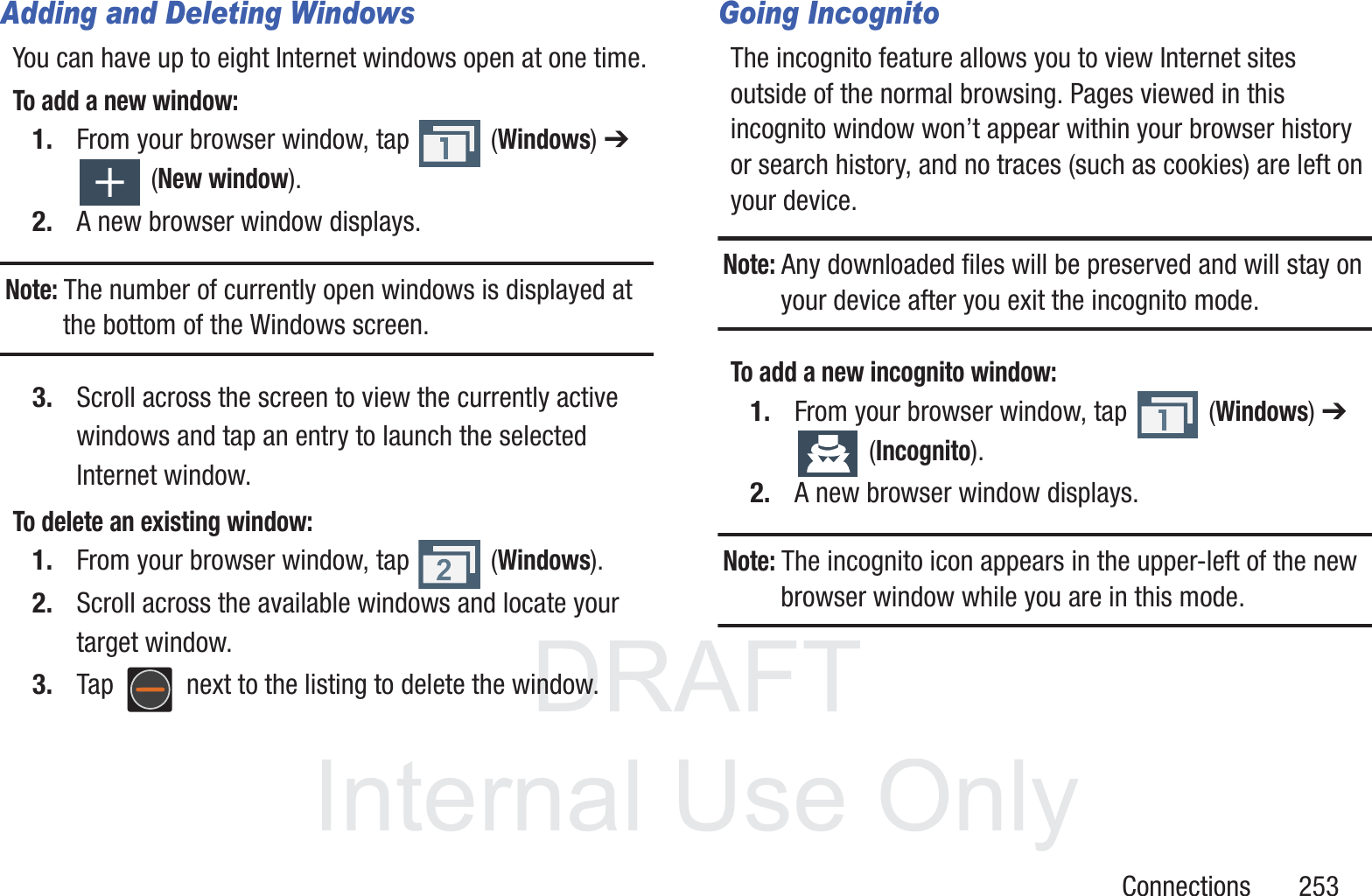 DRAFT InternalUse OnlyConnections       253Adding and Deleting WindowsYou can have up to eight Internet windows open at one time. To add a new window:1. From your browser window, tap   (Windows) ➔  (New window).2. A new browser window displays. Note: The number of currently open windows is displayed at the bottom of the Windows screen.3. Scroll across the screen to view the currently active windows and tap an entry to launch the selected Internet window.To delete an existing window:1. From your browser window, tap   (Windows).2. Scroll across the available windows and locate your target window.3. Tap   next to the listing to delete the window.Going IncognitoThe incognito feature allows you to view Internet sites outside of the normal browsing. Pages viewed in this incognito window won&rsquo;t appear within your browser history or search history, and no traces (such as cookies) are left on your device. Note: Any downloaded files will be preserved and will stay on your device after you exit the incognito mode. To add a new incognito window:1. From your browser window, tap   (Windows) ➔  (Incognito).2. A new browser window displays. Note: The incognito icon appears in the upper-left of the new browser window while you are in this mode. 