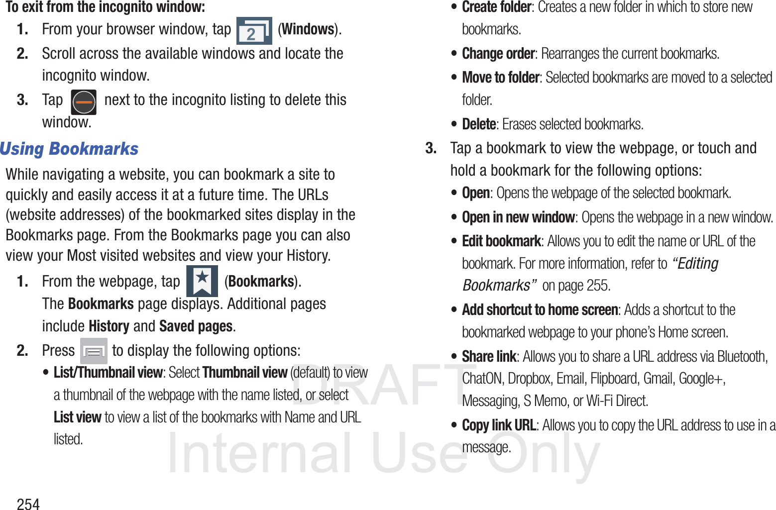 DRAFT InternalUse Only254To exit from the incognito window:1. From your browser window, tap   (Windows).2. Scroll across the available windows and locate the incognito window.3. Tap   next to the incognito listing to delete this window.Using BookmarksWhile navigating a website, you can bookmark a site to quickly and easily access it at a future time. The URLs (website addresses) of the bookmarked sites display in the Bookmarks page. From the Bookmarks page you can also view your Most visited websites and view your History.1. From the webpage, tap   (Bookmarks). The Bookmarks page displays. Additional pages include History and Saved pages.2. Press   to display the following options:&bull; List/Thumbnail view: Select Thumbnail view (default) to view a thumbnail of the webpage with the name listed, or select List view to view a list of the bookmarks with Name and URL listed.&bull; Create folder: Creates a new folder in which to store new bookmarks.&bull; Change order: Rearranges the current bookmarks.&bull; Move to folder: Selected bookmarks are moved to a selected folder.&bull;Delete: Erases selected bookmarks.3. Tap a bookmark to view the webpage, or touch and hold a bookmark for the following options:&bull;Open: Opens the webpage of the selected bookmark.&bull; Open in new window: Opens the webpage in a new window.&bull; Edit bookmark: Allows you to edit the name or URL of the bookmark. For more information, refer to &ldquo;Editing Bookmarks&rdquo;  on page 255.&bull; Add shortcut to home screen: Adds a shortcut to the bookmarked webpage to your phone&rsquo;s Home screen.&bull; Share link: Allows you to share a URL address via Bluetooth, ChatON, Dropbox, Email, Flipboard, Gmail, Google+, Messaging, S Memo, or Wi-Fi Direct.&bull; Copy link URL: Allows you to copy the URL address to use in a message.