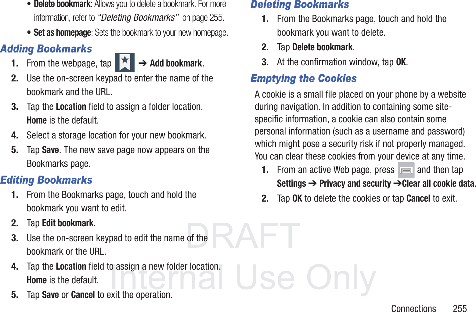 DRAFT InternalUse OnlyConnections       255&bull; Delete bookmark: Allows you to delete a bookmark. For more information, refer to &ldquo;Deleting Bookmarks&rdquo;  on page 255.&bull; Set as homepage: Sets the bookmark to your new homepage.Adding Bookmarks1. From the webpage, tap   ➔ Add bookmark.2. Use the on-screen keypad to enter the name of the bookmark and the URL.3. Tap the Location field to assign a folder location. Home is the default.4. Select a storage location for your new bookmark.5. Tap Save. The new save page now appears on the Bookmarks page.Editing Bookmarks1. From the Bookmarks page, touch and hold the bookmark you want to edit.2. Tap Edit bookmark.3. Use the on-screen keypad to edit the name of the bookmark or the URL.4. Tap the Location field to assign a new folder location. Home is the default.5. Tap Save or Cancel to exit the operation.Deleting Bookmarks1. From the Bookmarks page, touch and hold the bookmark you want to delete.2. Tap Delete bookmark.3. At the confirmation window, tap OK.Emptying the CookiesA cookie is a small file placed on your phone by a website during navigation. In addition to containing some site-specific information, a cookie can also contain some personal information (such as a username and password) which might pose a security risk if not properly managed. You can clear these cookies from your device at any time.1. From an active Web page, press   and then tap Settings ➔ Privacy and security ➔Clear all cookie data.2. Tap OK to delete the cookies or tap Cancel to exit.