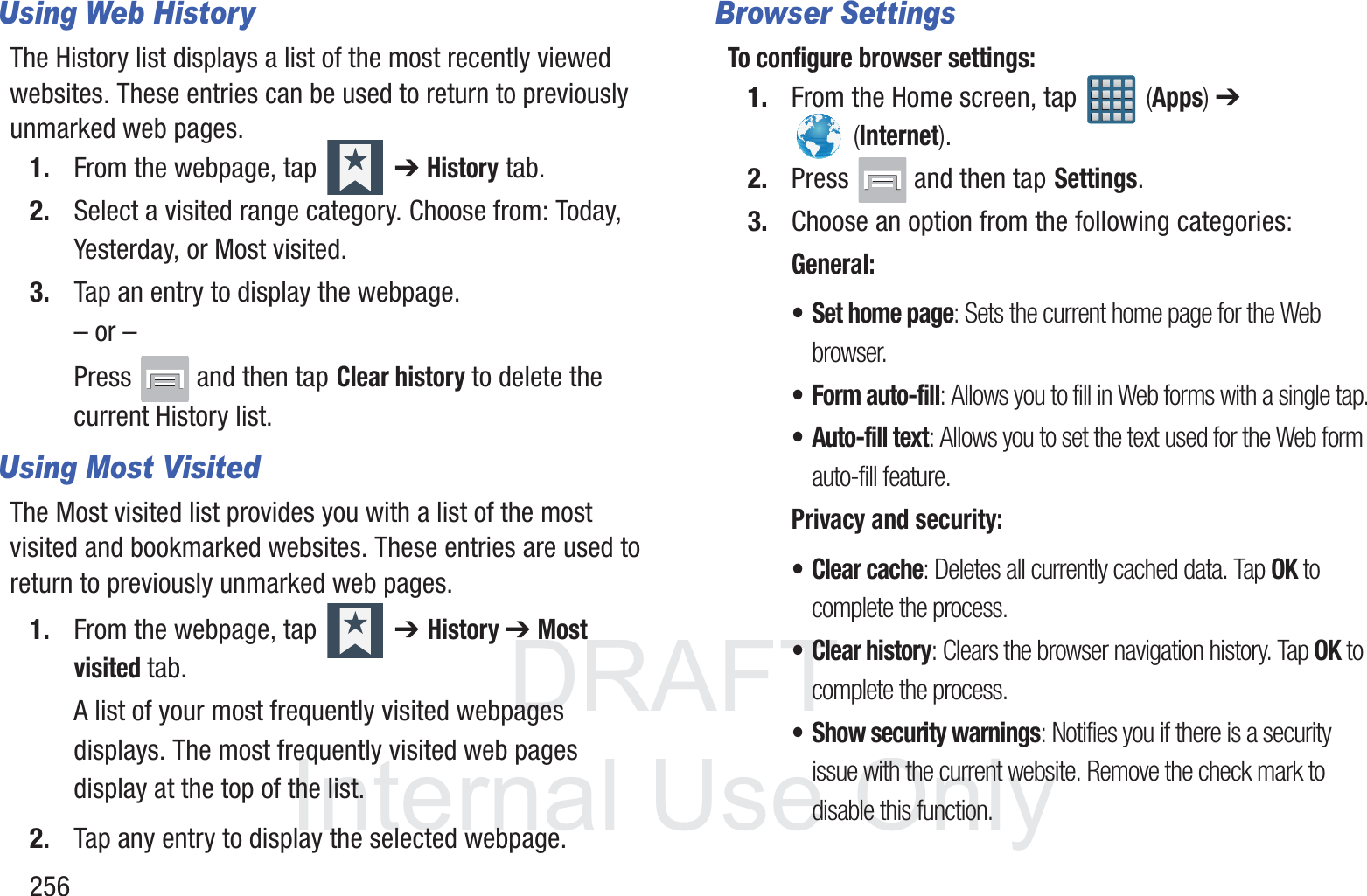 DRAFT InternalUse Only256Using Web HistoryThe History list displays a list of the most recently viewed websites. These entries can be used to return to previously unmarked web pages.1. From the webpage, tap   ➔ History tab.2. Select a visited range category. Choose from: Today, Yesterday, or Most visited.3. Tap an entry to display the webpage.&ndash; or &ndash;Press   and then tap Clear history to delete the current History list.Using Most Visited The Most visited list provides you with a list of the most visited and bookmarked websites. These entries are used to return to previously unmarked web pages.1. From the webpage, tap   ➔ History ➔ Most visited tab.A list of your most frequently visited webpages displays. The most frequently visited web pages display at the top of the list.2. Tap any entry to display the selected webpage.Browser SettingsTo configure browser settings:1. From the Home screen, tap   (Apps) ➔  (Internet).2. Press   and then tap Settings.3. Choose an option from the following categories:General:&bull; Set home page: Sets the current home page for the Web browser.&bull; Form auto-fill: Allows you to fill in Web forms with a single tap.&bull; Auto-fill text: Allows you to set the text used for the Web form auto-fill feature.Privacy and security:&bull; Clear cache: Deletes all currently cached data. Tap OK to complete the process.&bull; Clear history: Clears the browser navigation history. Tap OK to complete the process.&bull; Show security warnings: Notifies you if there is a security issue with the current website. Remove the check mark to disable this function.