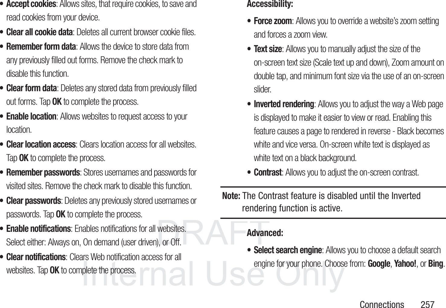 DRAFT InternalUse OnlyConnections       257&bull; Accept cookies: Allows sites, that require cookies, to save and read cookies from your device.&bull; Clear all cookie data: Deletes all current browser cookie files.&bull; Remember form data: Allows the device to store data from any previously filled out forms. Remove the check mark to disable this function.&bull; Clear form data: Deletes any stored data from previously filled out forms. Tap OK to complete the process.&bull; Enable location: Allows websites to request access to your location.&bull; Clear location access: Clears location access for all websites. Tap OK to complete the process.&bull; Remember passwords: Stores usernames and passwords for visited sites. Remove the check mark to disable this function.&bull;Clear passwords: Deletes any previously stored usernames or passwords. Tap OK to complete the process.&bull; Enable notifications: Enables notifications for all websites. Select either: Always on, On demand (user driven), or Off.&bull; Clear notifications: Clears Web notification access for all websites. Tap OK to complete the process.Accessibility:&bull; Force zoom: Allows you to override a website&rsquo;s zoom setting and forces a zoom view.&bull; Text size: Allows you to manually adjust the size of the on-screen text size (Scale text up and down), Zoom amount on double tap, and minimum font size via the use of an on-screen slider.&bull; Inverted rendering: Allows you to adjust the way a Web page is displayed to make it easier to view or read. Enabling this feature causes a page to rendered in reverse - Black becomes white and vice versa. On-screen white text is displayed as white text on a black background.&bull;Contrast: Allows you to adjust the on-screen contrast. Note: The Contrast feature is disabled until the Inverted rendering function is active.Advanced:&bull; Select search engine: Allows you to choose a default search engine for your phone. Choose from: Google, Yahoo!, or Bing.