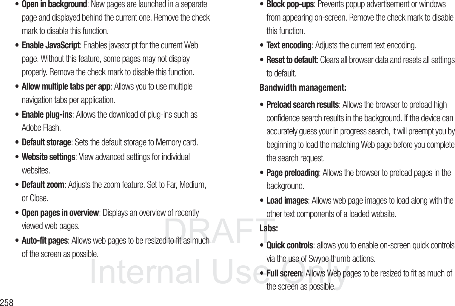 DRAFT InternalUse Only258&bull; Open in background: New pages are launched in a separate page and displayed behind the current one. Remove the check mark to disable this function.&bull; Enable JavaScript: Enables javascript for the current Web page. Without this feature, some pages may not display properly. Remove the check mark to disable this function.&bull; Allow multiple tabs per app: Allows you to use multiple navigation tabs per application.&bull; Enable plug-ins: Allows the download of plug-ins such as Adobe Flash.&bull; Default storage: Sets the default storage to Memory card.&bull; Website settings: View advanced settings for individual websites.&bull; Default zoom: Adjusts the zoom feature. Set to Far, Medium, or Close.&bull; Open pages in overview: Displays an overview of recently viewed web pages.&bull; Auto-fit pages: Allows web pages to be resized to fit as much of the screen as possible.&bull; Block pop-ups: Prevents popup advertisement or windows from appearing on-screen. Remove the check mark to disable this function.&bull; Text encoding: Adjusts the current text encoding.&bull; Reset to default: Clears all browser data and resets all settings to default.Bandwidth management:&bull; Preload search results: Allows the browser to preload high confidence search results in the background. If the device can accurately guess your in progress search, it will preempt you by beginning to load the matching Web page before you complete the search request.&bull; Page preloading: Allows the browser to preload pages in the background.&bull; Load images: Allows web page images to load along with the other text components of a loaded website.Labs:&bull; Quick controls: allows you to enable on-screen quick controls via the use of Swype thumb actions.&bull; Full screen: Allows Web pages to be resized to fit as much of the screen as possible.
