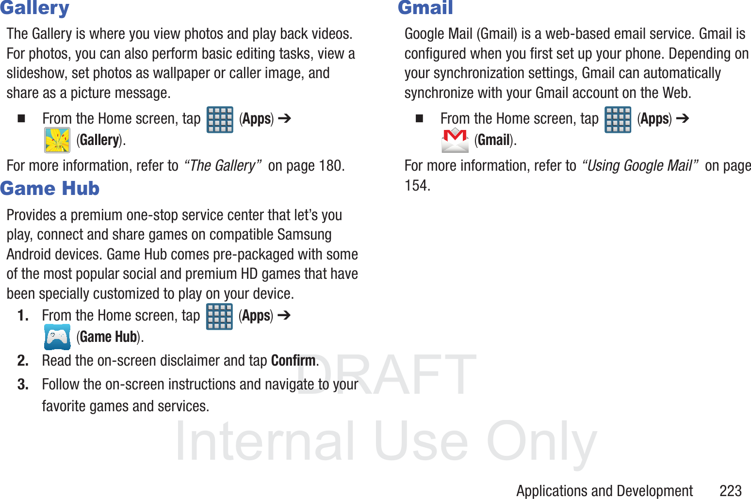 DRAFT InternalUse OnlyApplications and Development       223GalleryThe Gallery is where you view photos and play back videos. For photos, you can also perform basic editing tasks, view a slideshow, set photos as wallpaper or caller image, and share as a picture message.  From the Home screen, tap   (Apps) ➔  (Gallery).For more information, refer to &ldquo;The Gallery&rdquo;  on page 180.Game HubProvides a premium one-stop service center that let&rsquo;s you play, connect and share games on compatible Samsung Android devices. Game Hub comes pre-packaged with some of the most popular social and premium HD games that have been specially customized to play on your device.1. From the Home screen, tap   (Apps) ➔  (Game Hub).2. Read the on-screen disclaimer and tap Confirm.3. Follow the on-screen instructions and navigate to your favorite games and services.GmailGoogle Mail (Gmail) is a web-based email service. Gmail is configured when you first set up your phone. Depending on your synchronization settings, Gmail can automatically synchronize with your Gmail account on the Web.  From the Home screen, tap   (Apps) ➔  (Gmail).For more information, refer to &ldquo;Using Google Mail&rdquo;  on page 154.