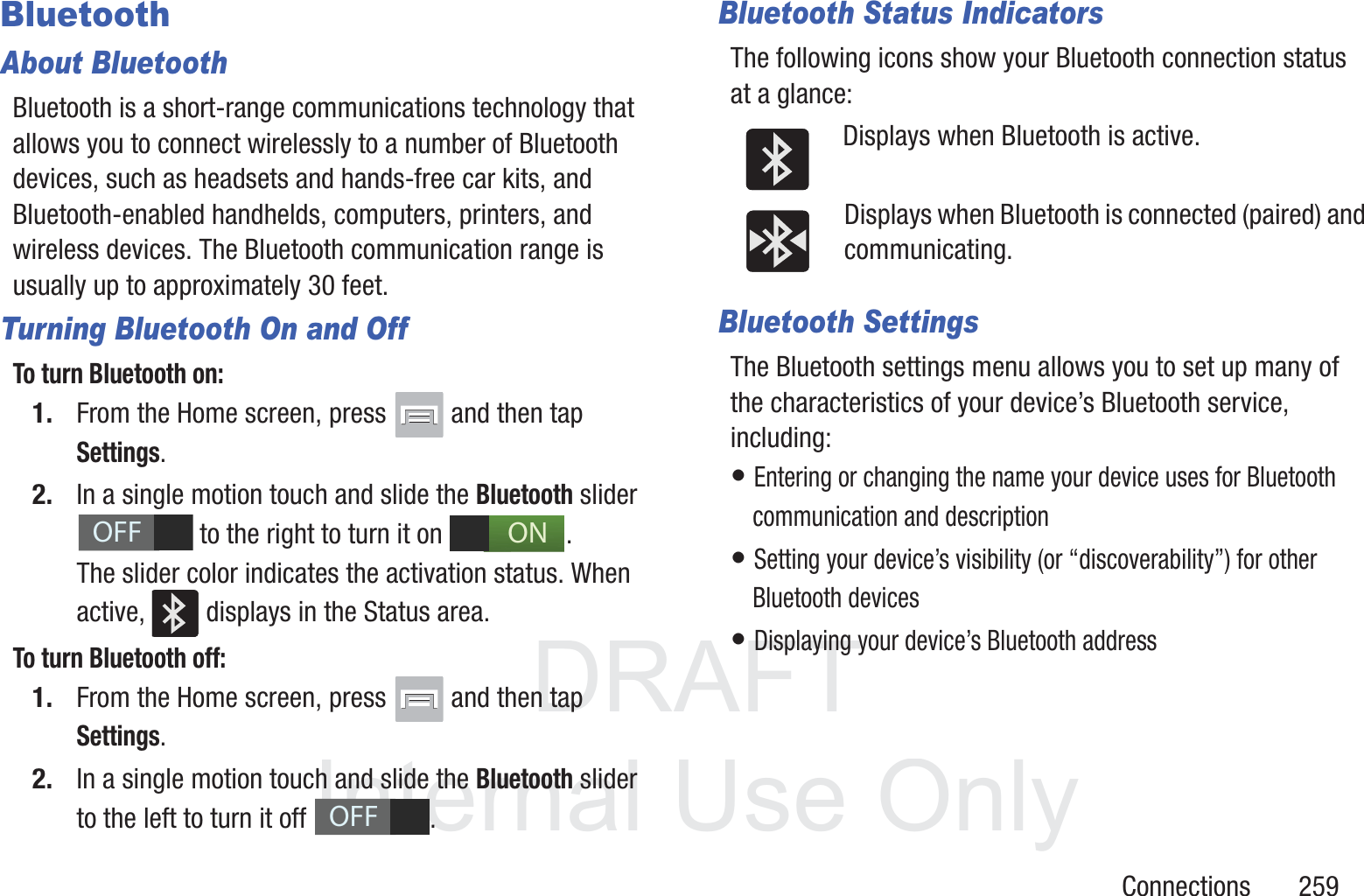 DRAFT InternalUse OnlyConnections       259BluetoothAbout BluetoothBluetooth is a short-range communications technology that allows you to connect wirelessly to a number of Bluetooth devices, such as headsets and hands-free car kits, and Bluetooth-enabled handhelds, computers, printers, and wireless devices. The Bluetooth communication range is usually up to approximately 30 feet.Turning Bluetooth On and OffTo turn Bluetooth on:1. From the Home screen, press   and then tap Settings.2. In a single motion touch and slide the Bluetooth slider   to the right to turn it on  . The slider color indicates the activation status. When active,   displays in the Status area.To turn Bluetooth off:1. From the Home screen, press   and then tap Settings.2. In a single motion touch and slide the Bluetooth slider to the left to turn it off  . Bluetooth Status IndicatorsThe following icons show your Bluetooth connection status at a glance:Displays when Bluetooth is active.Displays when Bluetooth is connected (paired) and communicating.Bluetooth SettingsThe Bluetooth settings menu allows you to set up many of the characteristics of your device&rsquo;s Bluetooth service, including:&bull; Entering or changing the name your device uses for Bluetooth communication and description&bull; Setting your device&rsquo;s visibility (or &ldquo;discoverability&rdquo;) for other Bluetooth devices&bull; Displaying your device&rsquo;s Bluetooth addressOFFONOFF