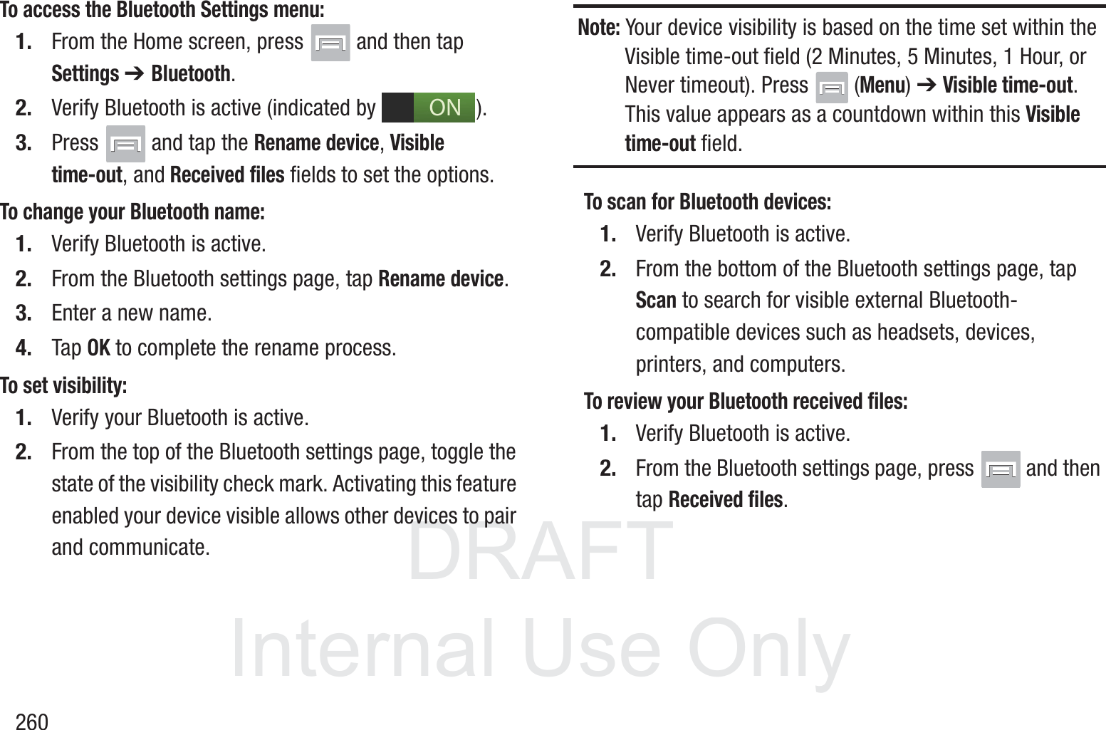 DRAFT InternalUse Only260To access the Bluetooth Settings menu:1. From the Home screen, press   and then tap Settings ➔ Bluetooth.2. Verify Bluetooth is active (indicated by  ).3. Press   and tap the Rename device, Visible time-out, and Received files fields to set the options.To change your Bluetooth name:1. Verify Bluetooth is active.2. From the Bluetooth settings page, tap Rename device.3. Enter a new name.4. Tap OK to complete the rename process.To set visibility:1. Verify your Bluetooth is active.2. From the top of the Bluetooth settings page, toggle the state of the visibility check mark. Activating this feature enabled your device visible allows other devices to pair and communicate.Note: Your device visibility is based on the time set within the Visible time-out field (2 Minutes, 5 Minutes, 1 Hour, or Never timeout). Press   (Menu) ➔ Visible time-out. This value appears as a countdown within this Visible time-out field.To scan for Bluetooth devices:1. Verify Bluetooth is active.2. From the bottom of the Bluetooth settings page, tap Scan to search for visible external Bluetooth-compatible devices such as headsets, devices, printers, and computers.To review your Bluetooth received files:1. Verify Bluetooth is active.2. From the Bluetooth settings page, press   and then tap Received files.ON