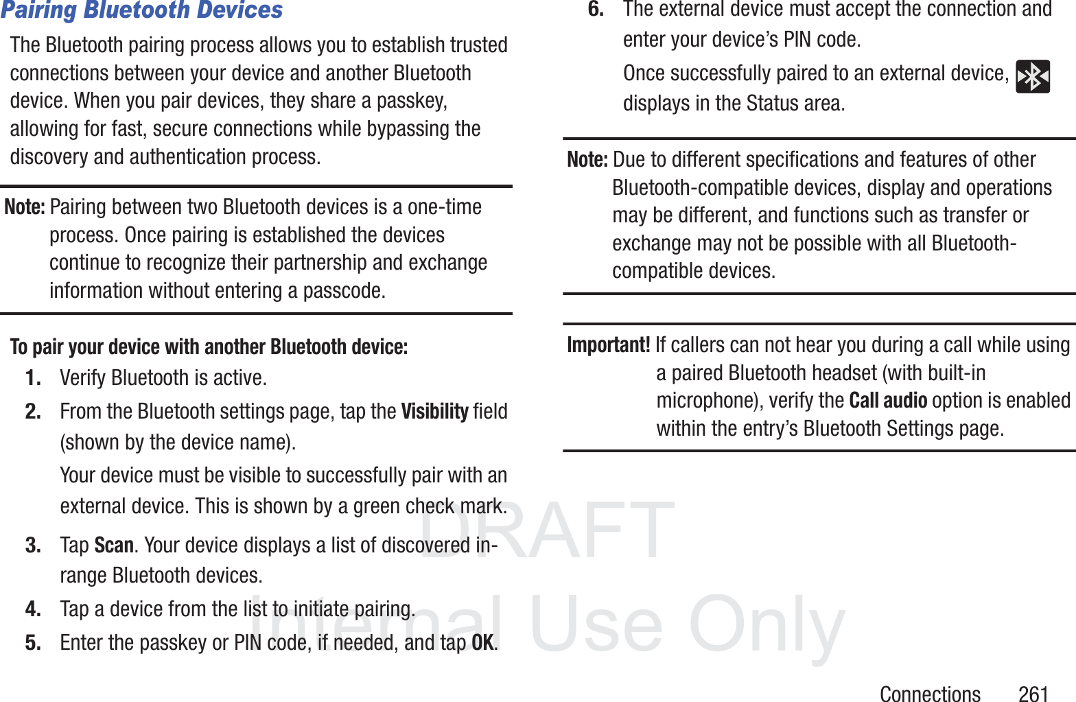 DRAFT InternalUse OnlyConnections       261Pairing Bluetooth DevicesThe Bluetooth pairing process allows you to establish trusted connections between your device and another Bluetooth device. When you pair devices, they share a passkey, allowing for fast, secure connections while bypassing the discovery and authentication process.Note: Pairing between two Bluetooth devices is a one-time process. Once pairing is established the devices continue to recognize their partnership and exchange information without entering a passcode.To pair your device with another Bluetooth device:1. Verify Bluetooth is active.2. From the Bluetooth settings page, tap the Visibility field (shown by the device name).Your device must be visible to successfully pair with an external device. This is shown by a green check mark.3. Tap Scan. Your device displays a list of discovered in-range Bluetooth devices.4. Tap a device from the list to initiate pairing.5. Enter the passkey or PIN code, if needed, and tap OK.6. The external device must accept the connection and enter your device&rsquo;s PIN code.Once successfully paired to an external device,   displays in the Status area.Note: Due to different specifications and features of other Bluetooth-compatible devices, display and operations may be different, and functions such as transfer or exchange may not be possible with all Bluetooth-compatible devices.Important! If callers can not hear you during a call while using a paired Bluetooth headset (with built-in microphone), verify the Call audio option is enabled within the entry&rsquo;s Bluetooth Settings page.