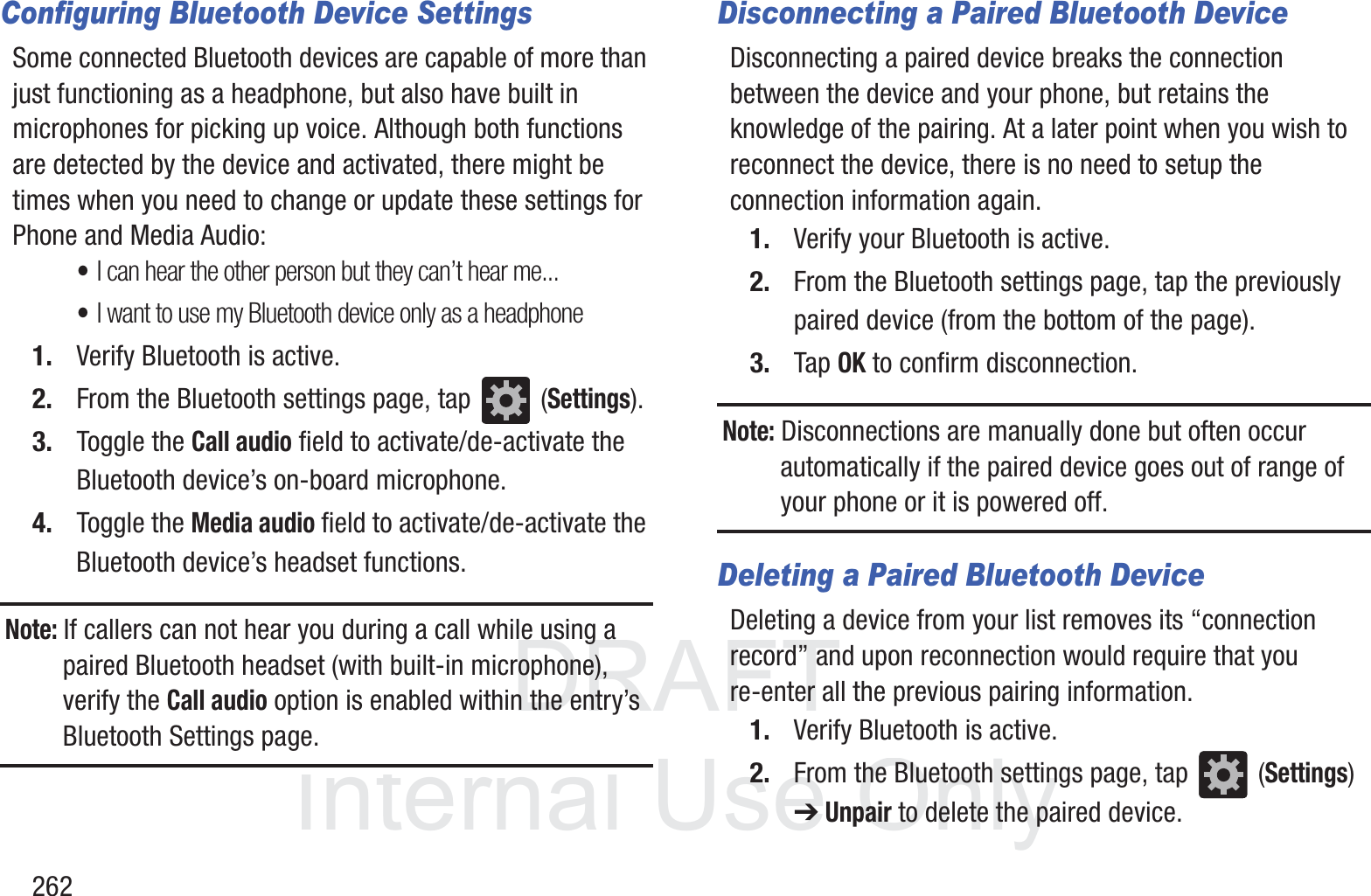DRAFT InternalUse Only262Configuring Bluetooth Device SettingsSome connected Bluetooth devices are capable of more than just functioning as a headphone, but also have built in microphones for picking up voice. Although both functions are detected by the device and activated, there might be times when you need to change or update these settings for Phone and Media Audio:&bull;I can hear the other person but they can&rsquo;t hear me...&bull;I want to use my Bluetooth device only as a headphone1. Verify Bluetooth is active.2. From the Bluetooth settings page, tap   (Settings).3. Toggle the Call audio field to activate/de-activate the Bluetooth device&rsquo;s on-board microphone.4. Toggle the Media audio field to activate/de-activate the Bluetooth device&rsquo;s headset functions.Note: If callers can not hear you during a call while using a paired Bluetooth headset (with built-in microphone), verify the Call audio option is enabled within the entry&rsquo;s Bluetooth Settings page.Disconnecting a Paired Bluetooth DeviceDisconnecting a paired device breaks the connection between the device and your phone, but retains the knowledge of the pairing. At a later point when you wish to reconnect the device, there is no need to setup the connection information again.1. Verify your Bluetooth is active.2. From the Bluetooth settings page, tap the previously paired device (from the bottom of the page).3. Tap OK to confirm disconnection.Note: Disconnections are manually done but often occur automatically if the paired device goes out of range of your phone or it is powered off.Deleting a Paired Bluetooth DeviceDeleting a device from your list removes its &ldquo;connection record&rdquo; and upon reconnection would require that you re-enter all the previous pairing information.1. Verify Bluetooth is active.2. From the Bluetooth settings page, tap   (Settings) ➔ Unpair to delete the paired device.