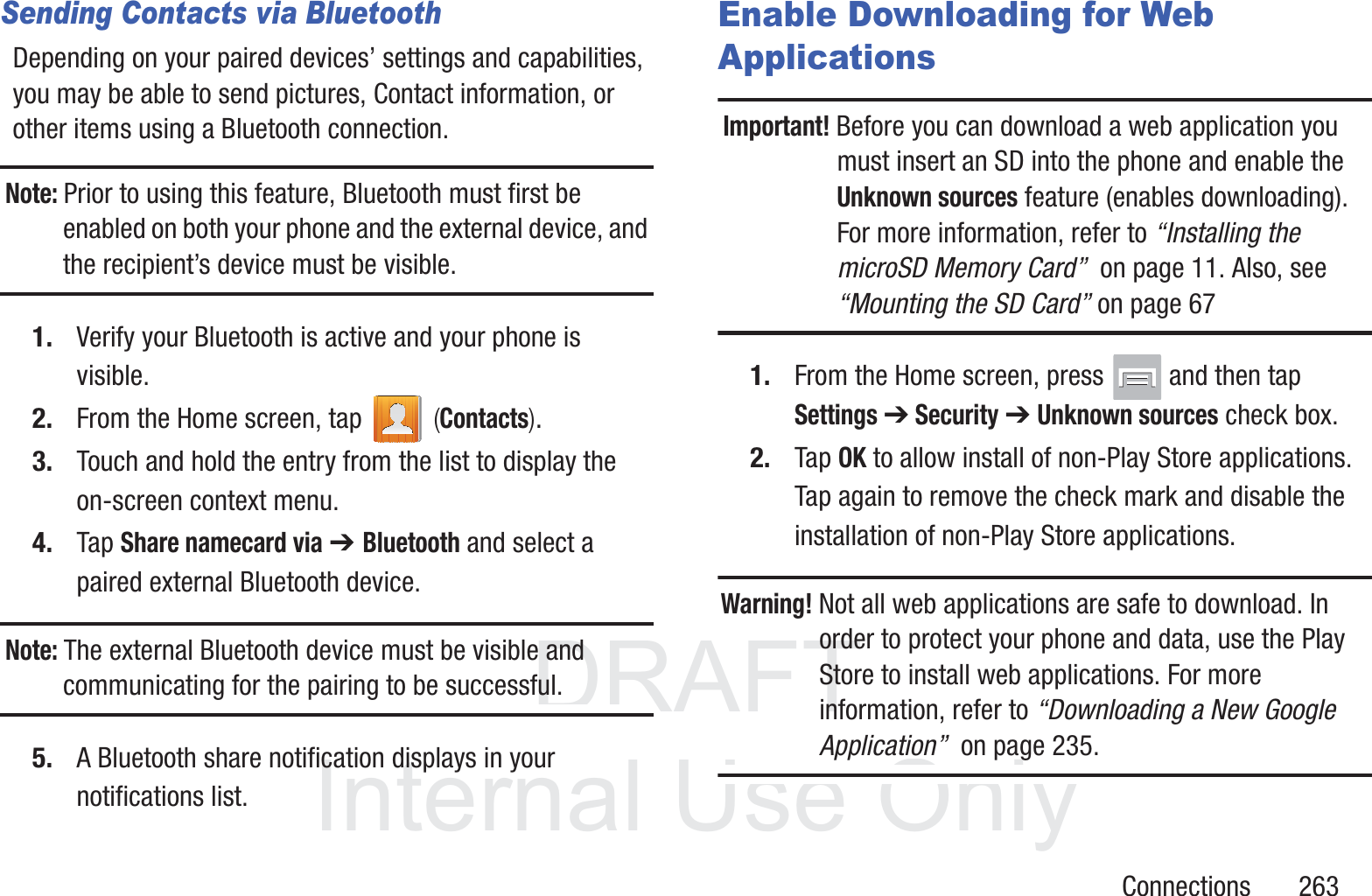 DRAFT InternalUse OnlyConnections       263Sending Contacts via BluetoothDepending on your paired devices&rsquo; settings and capabilities, you may be able to send pictures, Contact information, or other items using a Bluetooth connection.Note: Prior to using this feature, Bluetooth must first be enabled on both your phone and the external device, and the recipient&rsquo;s device must be visible.1. Verify your Bluetooth is active and your phone is visible.2. From the Home screen, tap   (Contacts).3. Touch and hold the entry from the list to display the on-screen context menu.4. Tap Share namecard via ➔ Bluetooth and select a paired external Bluetooth device.Note: The external Bluetooth device must be visible and communicating for the pairing to be successful.5. A Bluetooth share notification displays in your notifications list. Enable Downloading for Web ApplicationsImportant! Before you can download a web application you must insert an SD into the phone and enable the Unknown sources feature (enables downloading). For more information, refer to &ldquo;Installing the microSD Memory Card&rdquo;  on page 11. Also, see &ldquo;Mounting the SD Card&rdquo; on page 671. From the Home screen, press   and then tap Settings ➔ Security ➔ Unknown sources check box.2. Tap OK to allow install of non-Play Store applications. Tap again to remove the check mark and disable the installation of non-Play Store applications.Warning! Not all web applications are safe to download. In order to protect your phone and data, use the Play Store to install web applications. For more information, refer to &ldquo;Downloading a New Google Application&rdquo;  on page 235.