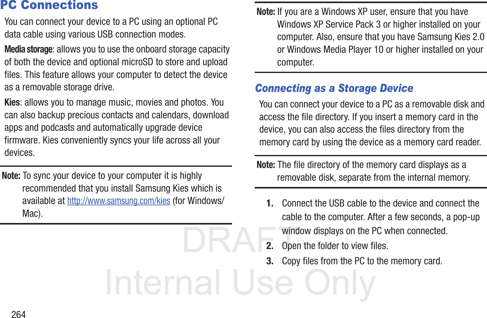 DRAFT InternalUse Only264PC ConnectionsYou can connect your device to a PC using an optional PC data cable using various USB connection modes. Media storage: allows you to use the onboard storage capacity of both the device and optional microSD to store and upload files. This feature allows your computer to detect the device as a removable storage drive.Kies: allows you to manage music, movies and photos. You can also backup precious contacts and calendars, download apps and podcasts and automatically upgrade device firmware. Kies conveniently syncs your life across all your devices.Note: To sync your device to your computer it is highly recommended that you install Samsung Kies which is available at http://www.samsung.com/kies (for Windows/Mac).Note: If you are a Windows XP user, ensure that you have Windows XP Service Pack 3 or higher installed on your computer. Also, ensure that you have Samsung Kies 2.0 or Windows Media Player 10 or higher installed on your computer.Connecting as a Storage DeviceYou can connect your device to a PC as a removable disk and access the file directory. If you insert a memory card in the device, you can also access the files directory from the memory card by using the device as a memory card reader.Note: The file directory of the memory card displays as a removable disk, separate from the internal memory.1. Connect the USB cable to the device and connect the cable to the computer. After a few seconds, a pop-up window displays on the PC when connected.2. Open the folder to view files.3. Copy files from the PC to the memory card.