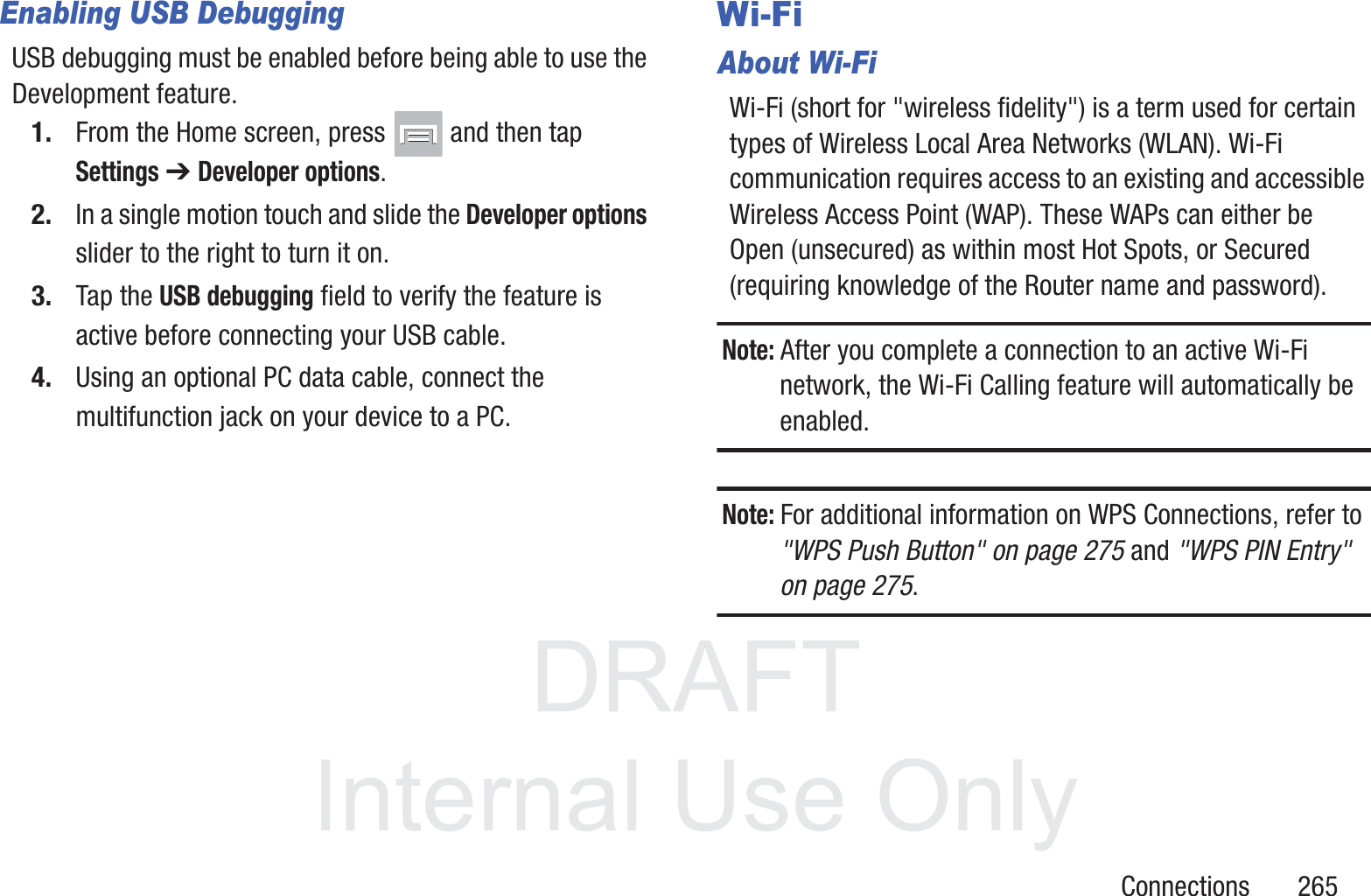 DRAFT InternalUse OnlyConnections       265Enabling USB DebuggingUSB debugging must be enabled before being able to use the Development feature. 1. From the Home screen, press   and then tap Settings ➔ Developer options.2. In a single motion touch and slide the Developer options slider to the right to turn it on.3. Tap the USB debugging field to verify the feature is active before connecting your USB cable.4. Using an optional PC data cable, connect the multifunction jack on your device to a PC.Wi-FiAbout Wi-FiWi-Fi (short for "wireless fidelity") is a term used for certain types of Wireless Local Area Networks (WLAN). Wi-Fi communication requires access to an existing and accessible Wireless Access Point (WAP). These WAPs can either be Open (unsecured) as within most Hot Spots, or Secured (requiring knowledge of the Router name and password).Note: After you complete a connection to an active Wi-Fi network, the Wi-Fi Calling feature will automatically be enabled. Note: For additional information on WPS Connections, refer to "WPS Push Button" on page 275 and "WPS PIN Entry" on page 275.