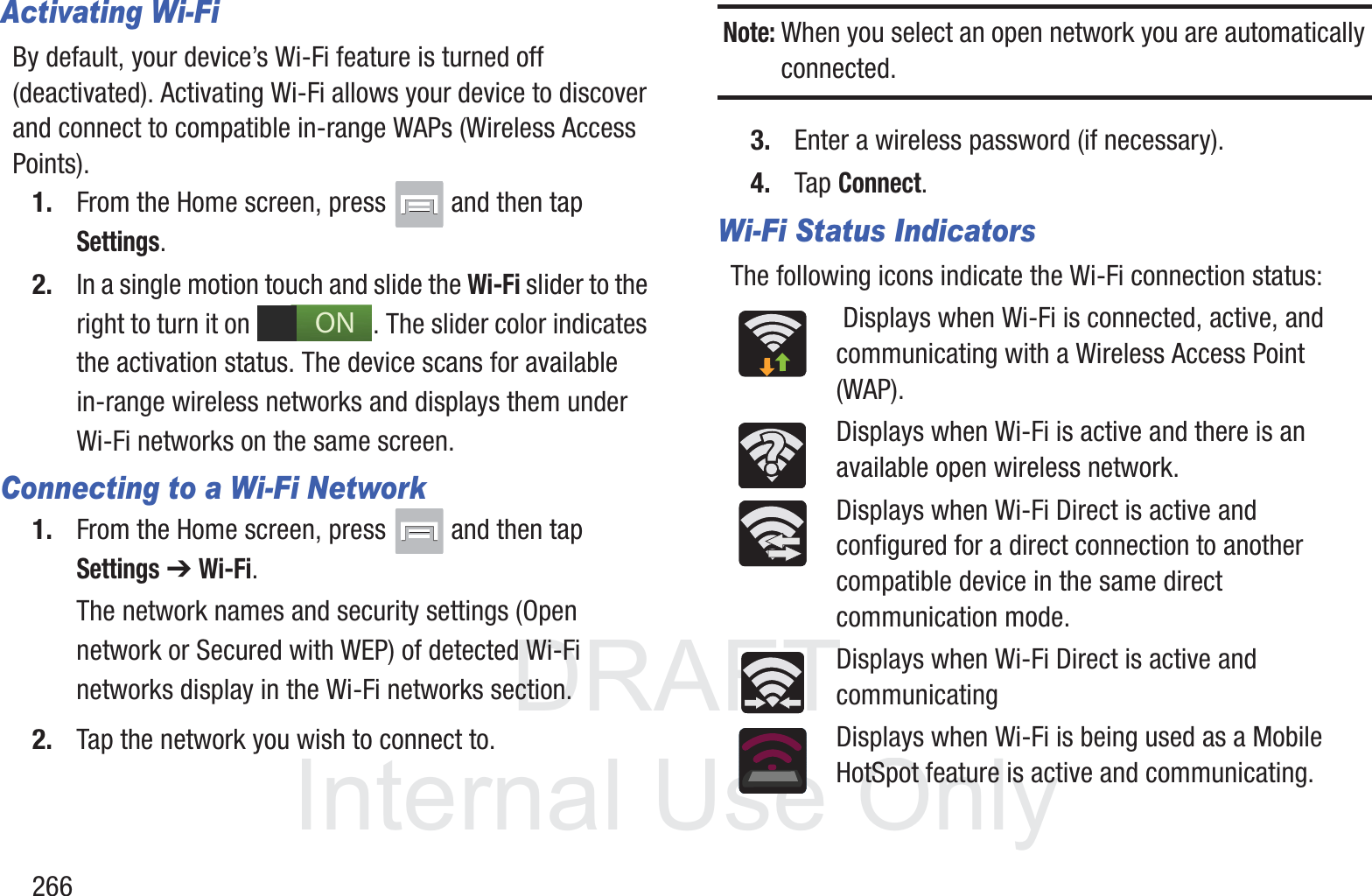 DRAFT InternalUse Only266Activating Wi-FiBy default, your device&rsquo;s Wi-Fi feature is turned off (deactivated). Activating Wi-Fi allows your device to discover and connect to compatible in-range WAPs (Wireless Access Points).1. From the Home screen, press   and then tap Settings.2. In a single motion touch and slide the Wi-Fi slider to the right to turn it on  . The slider color indicates the activation status. The device scans for available in-range wireless networks and displays them under Wi-Fi networks on the same screen.Connecting to a Wi-Fi Network1. From the Home screen, press   and then tap Settings ➔ Wi-Fi.The network names and security settings (Open network or Secured with WEP) of detected Wi-Fi networks display in the Wi-Fi networks section.2. Tap the network you wish to connect to.Note: When you select an open network you are automatically connected.3. Enter a wireless password (if necessary).4. Tap Connect.Wi-Fi Status IndicatorsThe following icons indicate the Wi-Fi connection status: Displays when Wi-Fi is connected, active, and communicating with a Wireless Access Point (WAP).Displays when Wi-Fi is active and there is an available open wireless network.Displays when Wi-Fi Direct is active and configured for a direct connection to another compatible device in the same direct communication mode.Displays when Wi-Fi Direct is active and communicatingDisplays when Wi-Fi is being used as a Mobile HotSpot feature is active and communicating. ON