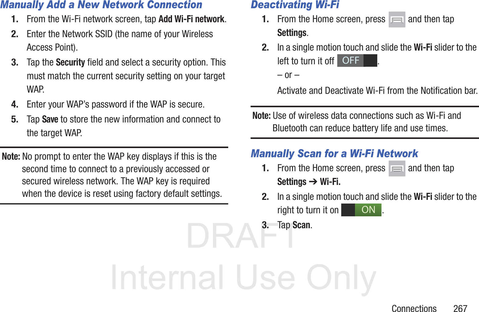 DRAFT InternalUse OnlyConnections       267Manually Add a New Network Connection1. From the Wi-Fi network screen, tap Add Wi-Fi network.2. Enter the Network SSID (the name of your Wireless Access Point).3. Tap the Security field and select a security option. This must match the current security setting on your target WAP.4. Enter your WAP&rsquo;s password if the WAP is secure.5. Tap Save to store the new information and connect to the target WAP.Note: No prompt to enter the WAP key displays if this is the second time to connect to a previously accessed or secured wireless network. The WAP key is required when the device is reset using factory default settings.Deactivating Wi-Fi 1. From the Home screen, press   and then tap Settings.2. In a single motion touch and slide the Wi-Fi slider to the left to turn it off  . &ndash; or &ndash;Activate and Deactivate Wi-Fi from the Notification bar.Note: Use of wireless data connections such as Wi-Fi and Bluetooth can reduce battery life and use times.Manually Scan for a Wi-Fi Network1. From the Home screen, press   and then tap Settings ➔ Wi-Fi.2. In a single motion touch and slide the Wi-Fi slider to the right to turn it on  . 3. Tap Scan. OFFON