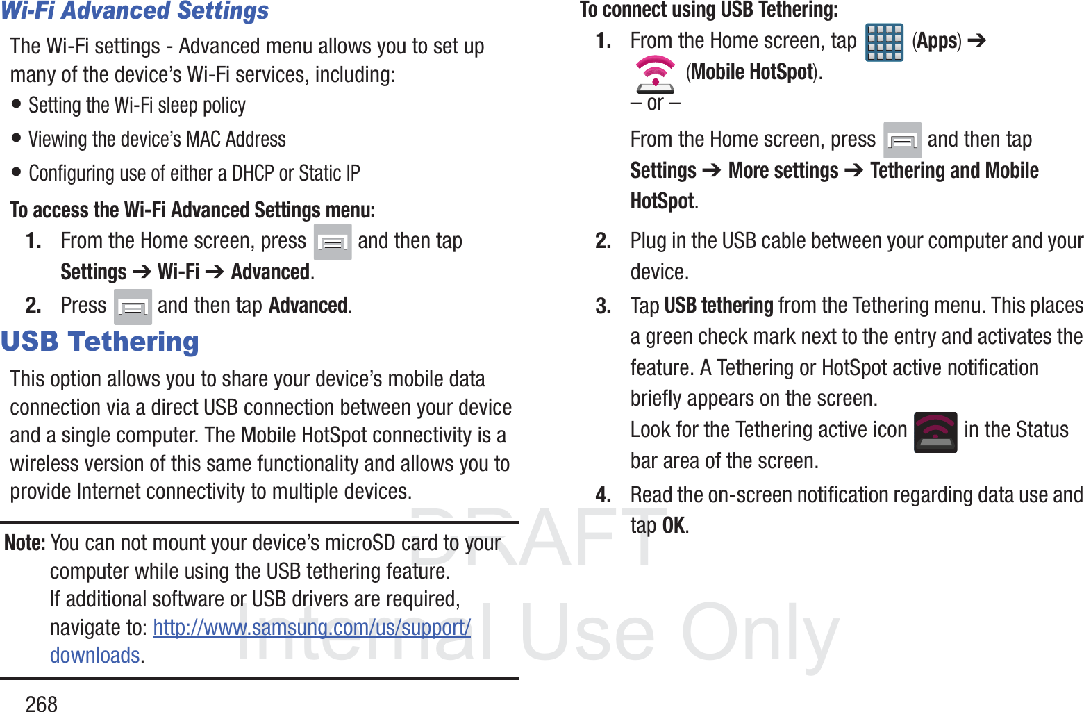 DRAFT InternalUse Only268Wi-Fi Advanced SettingsThe Wi-Fi settings - Advanced menu allows you to set up many of the device&rsquo;s Wi-Fi services, including:&bull; Setting the Wi-Fi sleep policy&bull; Viewing the device&rsquo;s MAC Address&bull; Configuring use of either a DHCP or Static IPTo access the Wi-Fi Advanced Settings menu:1. From the Home screen, press   and then tap Settings ➔ Wi-Fi ➔ Advanced. 2. Press  and then tap Advanced. USB TetheringThis option allows you to share your device&rsquo;s mobile data connection via a direct USB connection between your device and a single computer. The Mobile HotSpot connectivity is a wireless version of this same functionality and allows you to provide Internet connectivity to multiple devices.Note: You can not mount your device&rsquo;s microSD card to your computer while using the USB tethering feature. If additional software or USB drivers are required, navigate to: http://www.samsung.com/us/support/downloads.To connect using USB Tethering:1. From the Home screen, tap   (Apps) ➔  (Mobile HotSpot). &ndash; or &ndash;From the Home screen, press   and then tap Settings ➔ More settings ➔ Tethering and Mobile HotSpot. 2. Plug in the USB cable between your computer and your device.3. Tap USB tethering from the Tethering menu. This places a green check mark next to the entry and activates the feature. A Tethering or HotSpot active notification briefly appears on the screen.Look for the Tethering active icon   in the Status bar area of the screen.4. Read the on-screen notification regarding data use and tap OK.