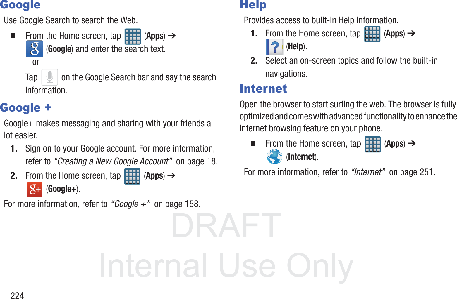 DRAFT InternalUse Only224GoogleUse Google Search to search the Web.  From the Home screen, tap   (Apps) ➔  (Google) and enter the search text.&ndash; or &ndash;Tap   on the Google Search bar and say the search information. Google +Google+ makes messaging and sharing with your friends a lot easier. 1. Sign on to your Google account. For more information, refer to &ldquo;Creating a New Google Account&rdquo;  on page 18.2. From the Home screen, tap   (Apps) ➔  (Google+).For more information, refer to &ldquo;Google +&rdquo;  on page 158.HelpProvides access to built-in Help information. 1. From the Home screen, tap   (Apps) ➔  (Help).2. Select an on-screen topics and follow the built-in navigations.InternetOpen the browser to start surfing the web. The browser is fully optimized and comes with advanced functionality to enhance the Internet browsing feature on your phone.  From the Home screen, tap   (Apps) ➔  (Internet).For more information, refer to &ldquo;Internet&rdquo;  on page 251.