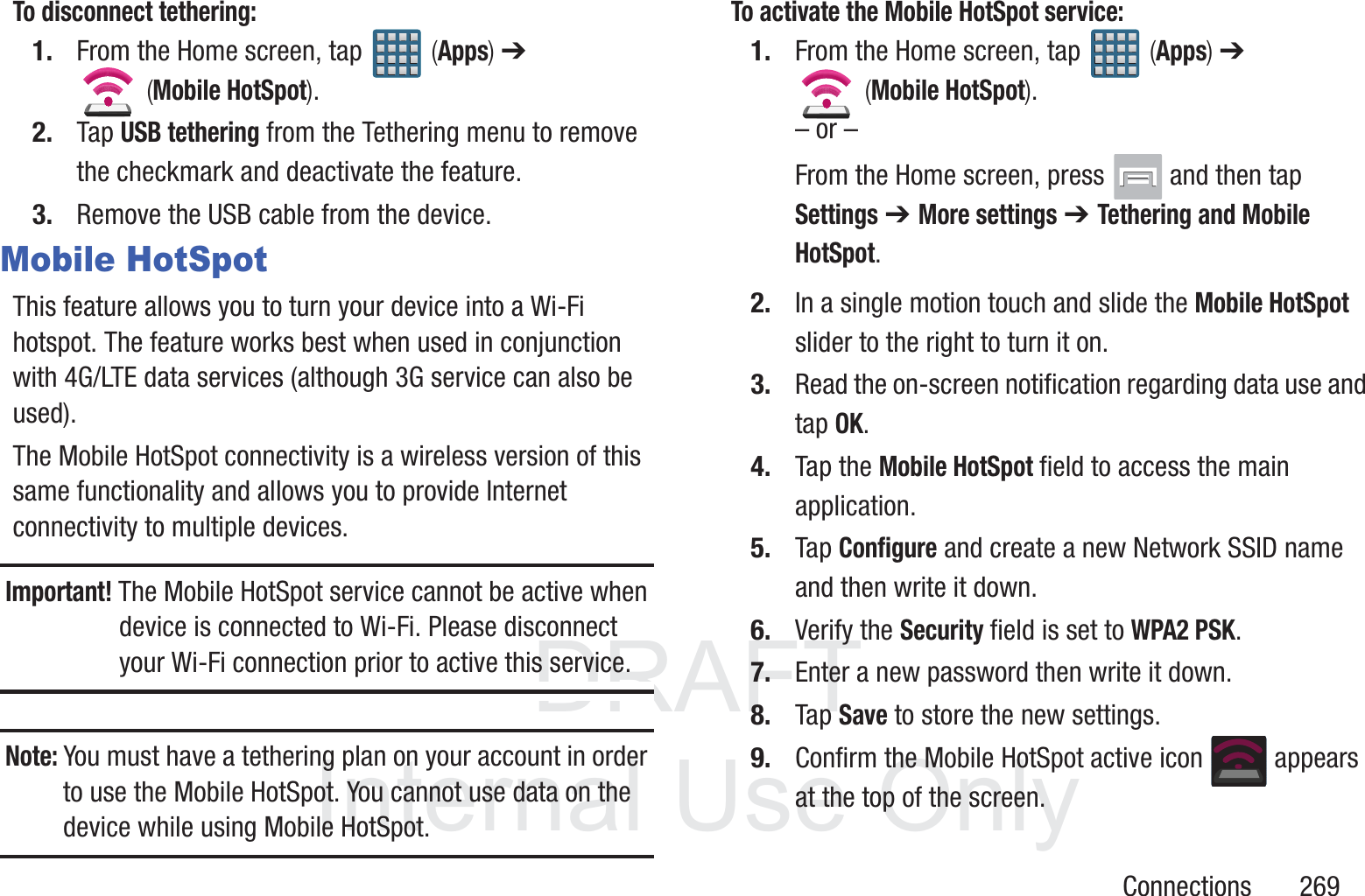 DRAFT InternalUse OnlyConnections       269To disconnect tethering:1. From the Home screen, tap   (Apps) ➔  (Mobile HotSpot). 2. Tap USB tethering from the Tethering menu to remove the checkmark and deactivate the feature.3. Remove the USB cable from the device.Mobile HotSpotThis feature allows you to turn your device into a Wi-Fi hotspot. The feature works best when used in conjunction with 4G/LTE data services (although 3G service can also be used).The Mobile HotSpot connectivity is a wireless version of this same functionality and allows you to provide Internet connectivity to multiple devices.Important! The Mobile HotSpot service cannot be active when device is connected to Wi-Fi. Please disconnect your Wi-Fi connection prior to active this service.Note: You must have a tethering plan on your account in order to use the Mobile HotSpot. You cannot use data on the device while using Mobile HotSpot.To activate the Mobile HotSpot service:1. From the Home screen, tap   (Apps) ➔  (Mobile HotSpot). &ndash; or &ndash;From the Home screen, press   and then tap Settings ➔ More settings ➔ Tethering and Mobile HotSpot. 2. In a single motion touch and slide the Mobile HotSpot slider to the right to turn it on. 3. Read the on-screen notification regarding data use and tap OK.4. Tap the Mobile HotSpot field to access the main application.5. Tap Configure and create a new Network SSID name and then write it down.6. Verify the Security field is set to WPA2 PSK.7. Enter a new password then write it down.8. Tap Save to store the new settings.9. Confirm the Mobile HotSpot active icon   appears at the top of the screen.