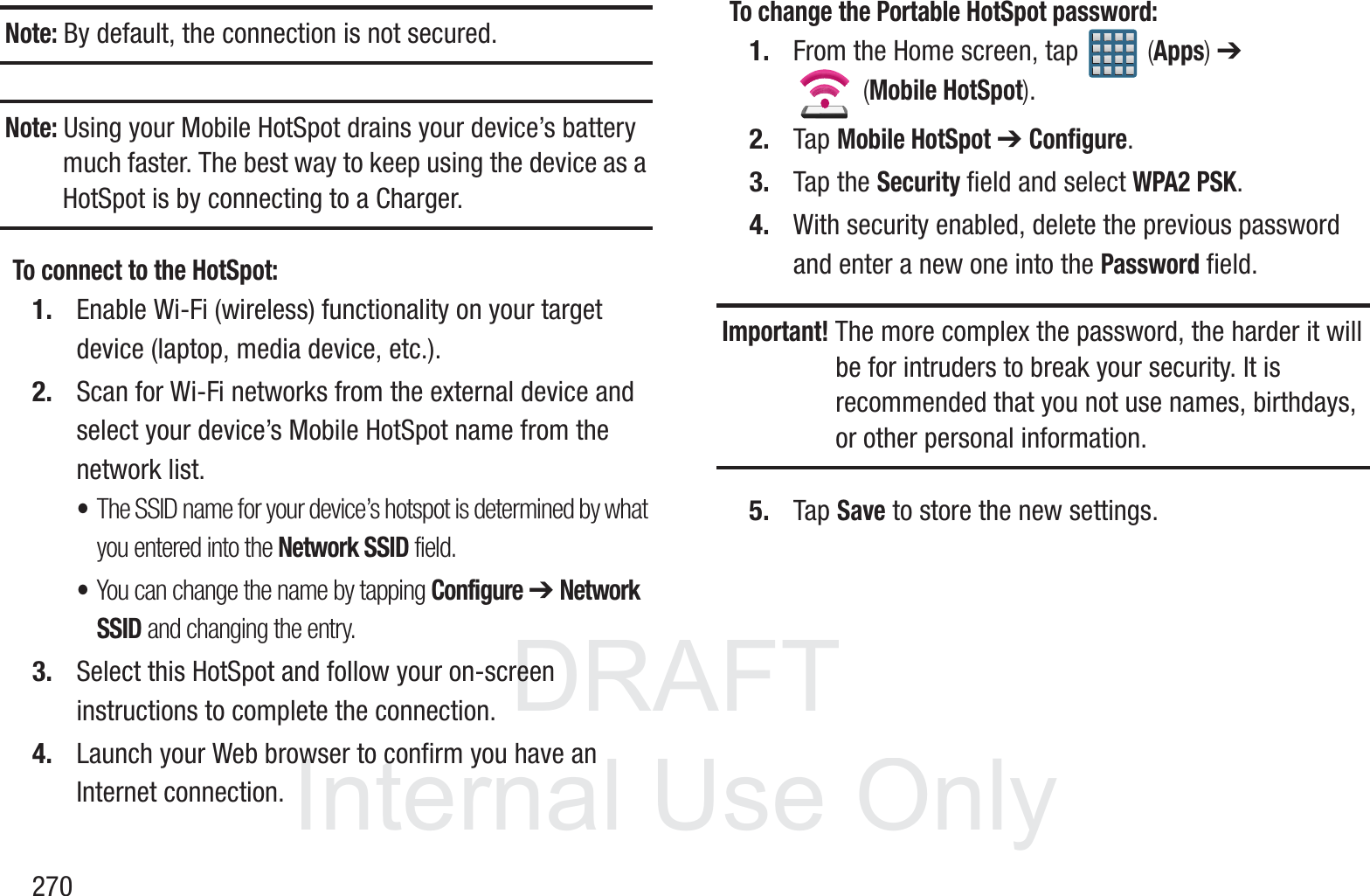 DRAFT InternalUse Only270Note: By default, the connection is not secured.Note: Using your Mobile HotSpot drains your device&rsquo;s battery much faster. The best way to keep using the device as a HotSpot is by connecting to a Charger.To connect to the HotSpot:1. Enable Wi-Fi (wireless) functionality on your target device (laptop, media device, etc.).2. Scan for Wi-Fi networks from the external device and select your device&rsquo;s Mobile HotSpot name from the network list.&bull;The SSID name for your device&rsquo;s hotspot is determined by what you entered into the Network SSID field. &bull;You can change the name by tapping Configure ➔ Network SSID and changing the entry.3. Select this HotSpot and follow your on-screen instructions to complete the connection.4. Launch your Web browser to confirm you have an Internet connection.To change the Portable HotSpot password:1. From the Home screen, tap   (Apps) ➔  (Mobile HotSpot). 2. Tap Mobile HotSpot ➔ Configure.3. Tap the Security field and select WPA2 PSK.4. With security enabled, delete the previous password and enter a new one into the Password field. Important! The more complex the password, the harder it will be for intruders to break your security. It is recommended that you not use names, birthdays, or other personal information.5. Tap Save to store the new settings.