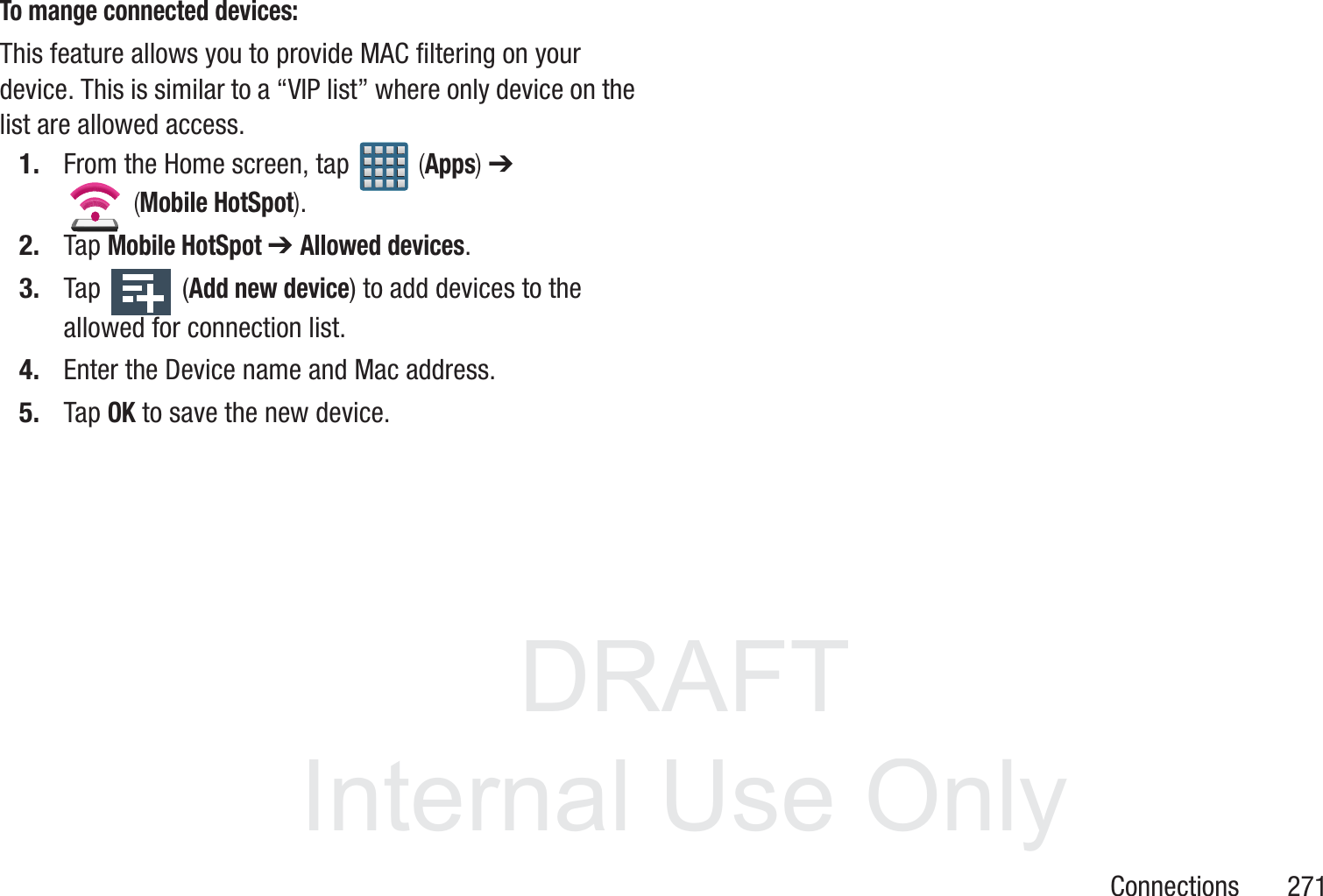 DRAFT InternalUse OnlyConnections       271To mange connected devices:This feature allows you to provide MAC filtering on your device. This is similar to a &ldquo;VIP list&rdquo; where only device on the list are allowed access.1. From the Home screen, tap   (Apps) ➔  (Mobile HotSpot).  2. Tap Mobile HotSpot ➔ Allowed devices.3. Tap   (Add new device) to add devices to the allowed for connection list.4. Enter the Device name and Mac address.5. Tap OK to save the new device.