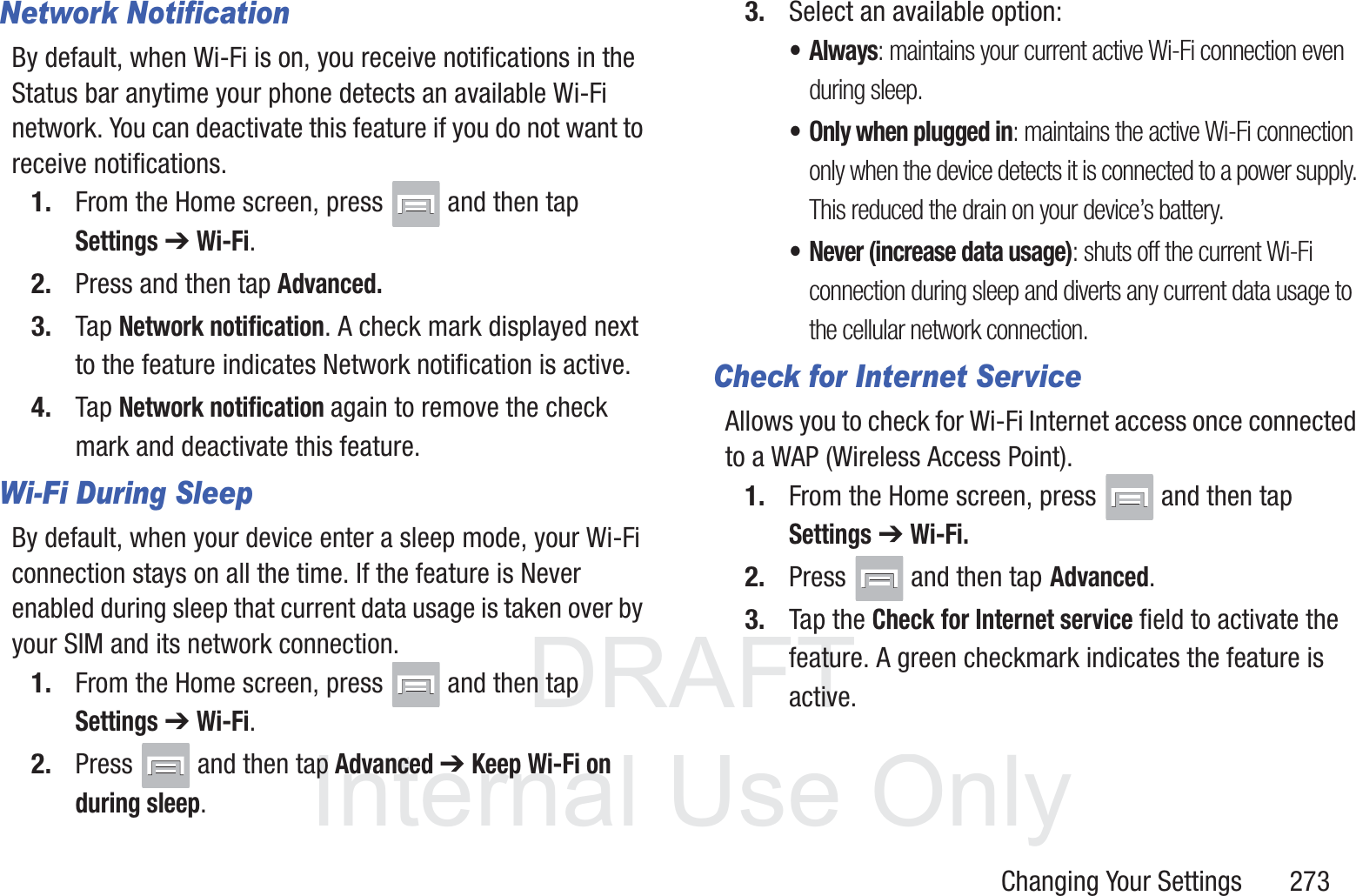 DRAFT InternalUse OnlyChanging Your Settings       273Network NotificationBy default, when Wi-Fi is on, you receive notifications in the Status bar anytime your phone detects an available Wi-Fi network. You can deactivate this feature if you do not want to receive notifications.1. From the Home screen, press   and then tap Settings ➔ Wi-Fi.2. Press and then tap Advanced.3. Tap Network notification. A check mark displayed next to the feature indicates Network notification is active.4. Tap Network notification again to remove the check mark and deactivate this feature.Wi-Fi During SleepBy default, when your device enter a sleep mode, your Wi-Fi connection stays on all the time. If the feature is Never enabled during sleep that current data usage is taken over by your SIM and its network connection.1. From the Home screen, press   and then tap Settings ➔ Wi-Fi.2. Press   and then tap Advanced ➔ Keep Wi-Fi on during sleep.3. Select an available option:&bull;Always: maintains your current active Wi-Fi connection even during sleep.&bull; Only when plugged in: maintains the active Wi-Fi connection only when the device detects it is connected to a power supply. This reduced the drain on your device&rsquo;s battery.&bull; Never (increase data usage): shuts off the current Wi-Fi connection during sleep and diverts any current data usage to the cellular network connection.Check for Internet ServiceAllows you to check for Wi-Fi Internet access once connected to a WAP (Wireless Access Point).1. From the Home screen, press   and then tap Settings ➔ Wi-Fi.2. Press   and then tap Advanced.3. Tap the Check for Internet service field to activate the feature. A green checkmark indicates the feature is active.