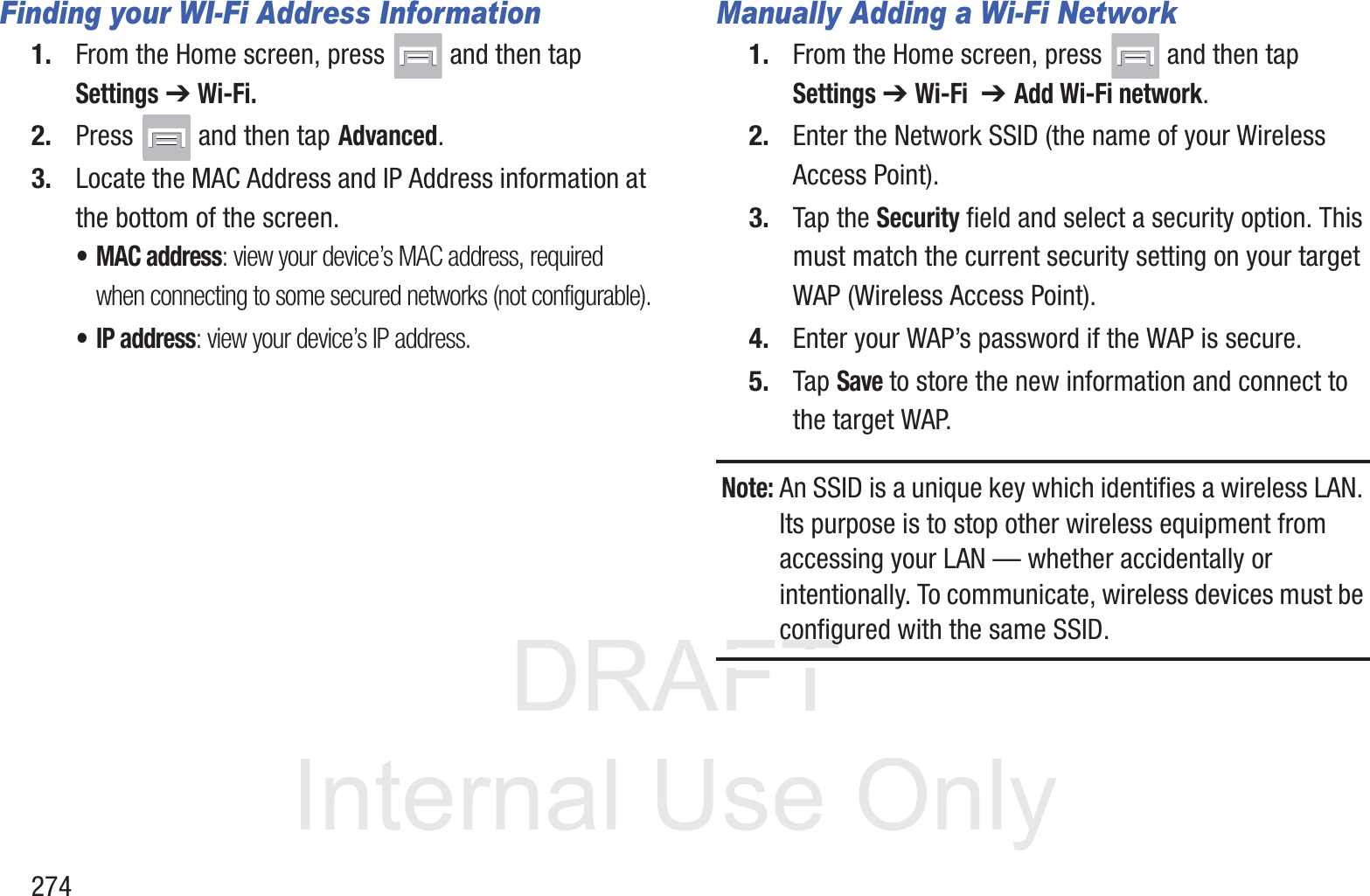DRAFT InternalUse Only274Finding your WI-Fi Address Information1. From the Home screen, press   and then tap Settings ➔ Wi-Fi.2. Press   and then tap Advanced.3. Locate the MAC Address and IP Address information at the bottom of the screen.&bull;MAC address: view your device&rsquo;s MAC address, required when connecting to some secured networks (not configurable).&bull;IP address: view your device&rsquo;s IP address.Manually Adding a Wi-Fi Network1. From the Home screen, press   and then tap Settings ➔ Wi-Fi  ➔ Add Wi-Fi network.2. Enter the Network SSID (the name of your Wireless Access Point).3. Tap the Security field and select a security option. This must match the current security setting on your target WAP (Wireless Access Point).4. Enter your WAP&rsquo;s password if the WAP is secure.5. Tap Save to store the new information and connect to the target WAP.Note: An SSID is a unique key which identifies a wireless LAN. Its purpose is to stop other wireless equipment from accessing your LAN &mdash; whether accidentally or intentionally. To communicate, wireless devices must be configured with the same SSID.