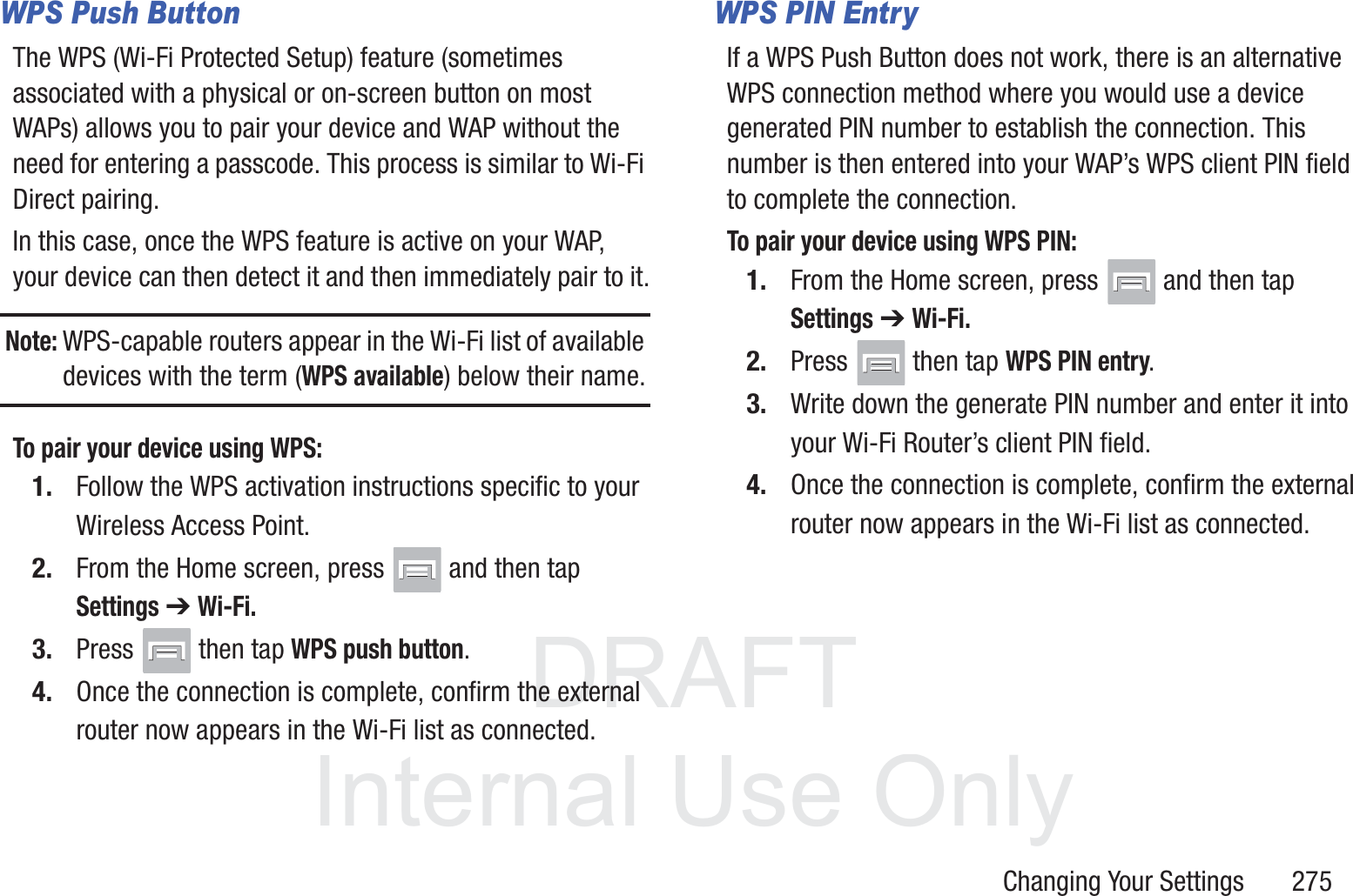 DRAFT InternalUse OnlyChanging Your Settings       275WPS Push ButtonThe WPS (Wi-Fi Protected Setup) feature (sometimes associated with a physical or on-screen button on most WAPs) allows you to pair your device and WAP without the need for entering a passcode. This process is similar to Wi-Fi Direct pairing.In this case, once the WPS feature is active on your WAP, your device can then detect it and then immediately pair to it.Note: WPS-capable routers appear in the Wi-Fi list of available devices with the term (WPS available) below their name.To pair your device using WPS:1. Follow the WPS activation instructions specific to your Wireless Access Point.2. From the Home screen, press   and then tap Settings ➔ Wi-Fi.3. Press   then tap WPS push button.4. Once the connection is complete, confirm the external router now appears in the Wi-Fi list as connected. WPS PIN EntryIf a WPS Push Button does not work, there is an alternative WPS connection method where you would use a device generated PIN number to establish the connection. This number is then entered into your WAP&rsquo;s WPS client PIN field to complete the connection.To pair your device using WPS PIN:1. From the Home screen, press   and then tap Settings ➔ Wi-Fi.2. Press   then tap WPS PIN entry.3. Write down the generate PIN number and enter it into your Wi-Fi Router&rsquo;s client PIN field.4. Once the connection is complete, confirm the external router now appears in the Wi-Fi list as connected. 