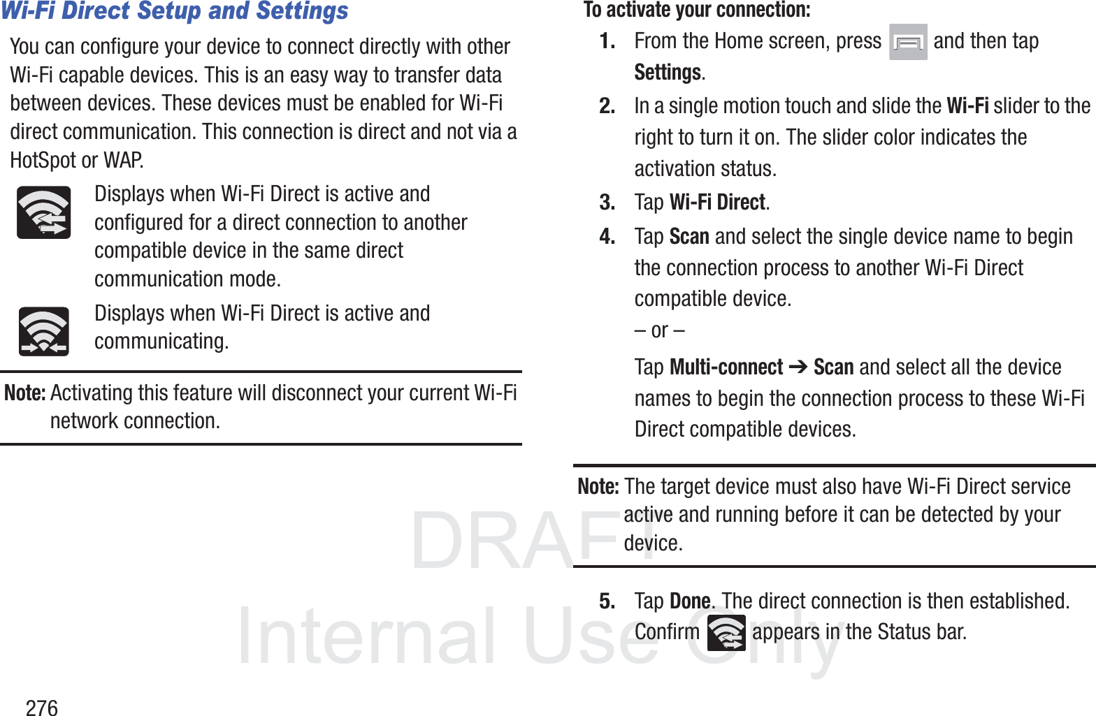 DRAFT InternalUse Only276Wi-Fi Direct Setup and SettingsYou can configure your device to connect directly with other Wi-Fi capable devices. This is an easy way to transfer data between devices. These devices must be enabled for Wi-Fi direct communication. This connection is direct and not via a HotSpot or WAP.Displays when Wi-Fi Direct is active and configured for a direct connection to another compatible device in the same direct communication mode.Displays when Wi-Fi Direct is active and communicating.Note: Activating this feature will disconnect your current Wi-Fi network connection.To activate your connection:1. From the Home screen, press   and then tap Settings.2. In a single motion touch and slide the Wi-Fi slider to the right to turn it on. The slider color indicates the activation status.3. Tap Wi-Fi Direct.4. Tap Scan and select the single device name to begin the connection process to another Wi-Fi Direct compatible device.&ndash; or &ndash;Tap Multi-connect ➔ Scan and select all the device names to begin the connection process to these Wi-Fi Direct compatible devices.Note: The target device must also have Wi-Fi Direct service active and running before it can be detected by your device.5. Tap Done. The direct connection is then established. Confirm   appears in the Status bar.