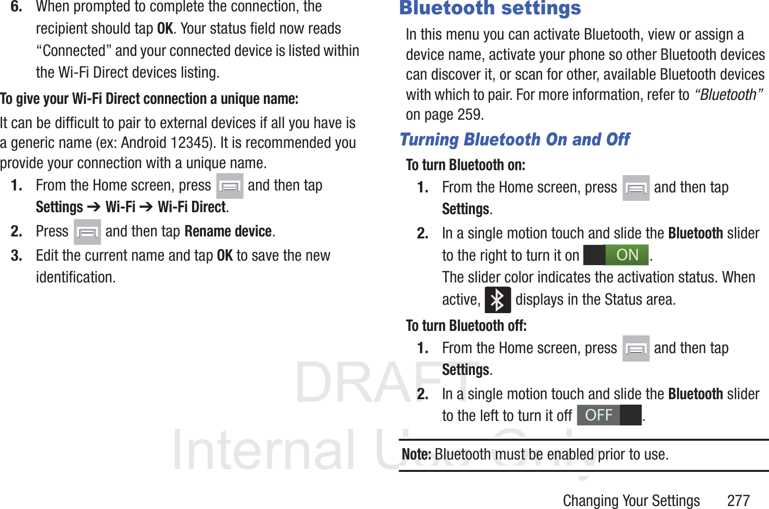 DRAFT InternalUse OnlyChanging Your Settings       2776. When prompted to complete the connection, the recipient should tap OK. Your status field now reads &ldquo;Connected&rdquo; and your connected device is listed within the Wi-Fi Direct devices listing.To give your Wi-Fi Direct connection a unique name:It can be difficult to pair to external devices if all you have is a generic name (ex: Android 12345). It is recommended you provide your connection with a unique name.1. From the Home screen, press   and then tap Settings ➔ Wi-Fi ➔ Wi-Fi Direct.2. Press   and then tap Rename device.3. Edit the current name and tap OK to save the new identification.Bluetooth settingsIn this menu you can activate Bluetooth, view or assign a device name, activate your phone so other Bluetooth devices can discover it, or scan for other, available Bluetooth devices with which to pair. For more information, refer to &ldquo;Bluetooth&rdquo;  on page 259.Turning Bluetooth On and OffTo turn Bluetooth on:1. From the Home screen, press   and then tap Settings.2. In a single motion touch and slide the Bluetooth slider to the right to turn it on  . The slider color indicates the activation status. When active,   displays in the Status area.To turn Bluetooth off:1. From the Home screen, press   and then tap Settings.2. In a single motion touch and slide the Bluetooth slider to the left to turn it off  . Note: Bluetooth must be enabled prior to use.ONOFF