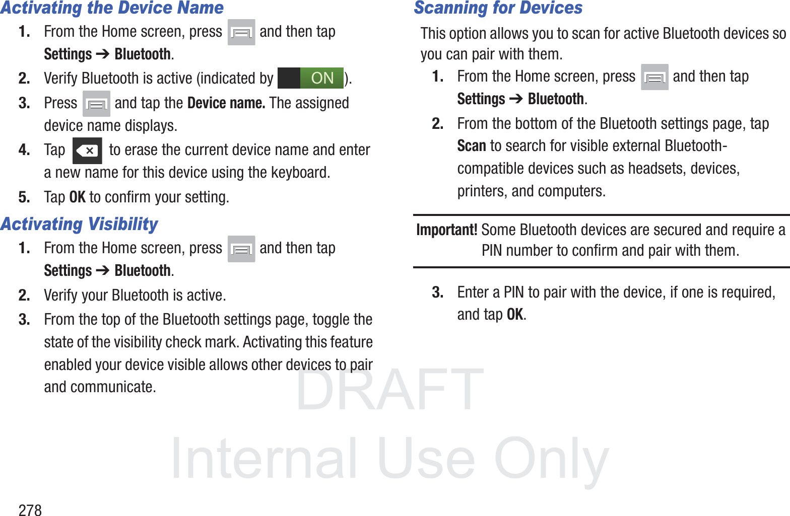 DRAFT InternalUse Only278Activating the Device Name1. From the Home screen, press   and then tap Settings ➔ Bluetooth.2. Verify Bluetooth is active (indicated by  ).3. Press   and tap the Device name. The assigned device name displays.4. Tap   to erase the current device name and enter a new name for this device using the keyboard.5. Tap OK to confirm your setting.Activating Visibility1. From the Home screen, press   and then tap Settings ➔ Bluetooth.2. Verify your Bluetooth is active. 3. From the top of the Bluetooth settings page, toggle the state of the visibility check mark. Activating this feature enabled your device visible allows other devices to pair and communicate.Scanning for DevicesThis option allows you to scan for active Bluetooth devices so you can pair with them.1. From the Home screen, press   and then tap Settings ➔ Bluetooth. 2. From the bottom of the Bluetooth settings page, tap Scan to search for visible external Bluetooth-compatible devices such as headsets, devices, printers, and computers.Important! Some Bluetooth devices are secured and require a PIN number to confirm and pair with them.3. Enter a PIN to pair with the device, if one is required, and tap OK.ON