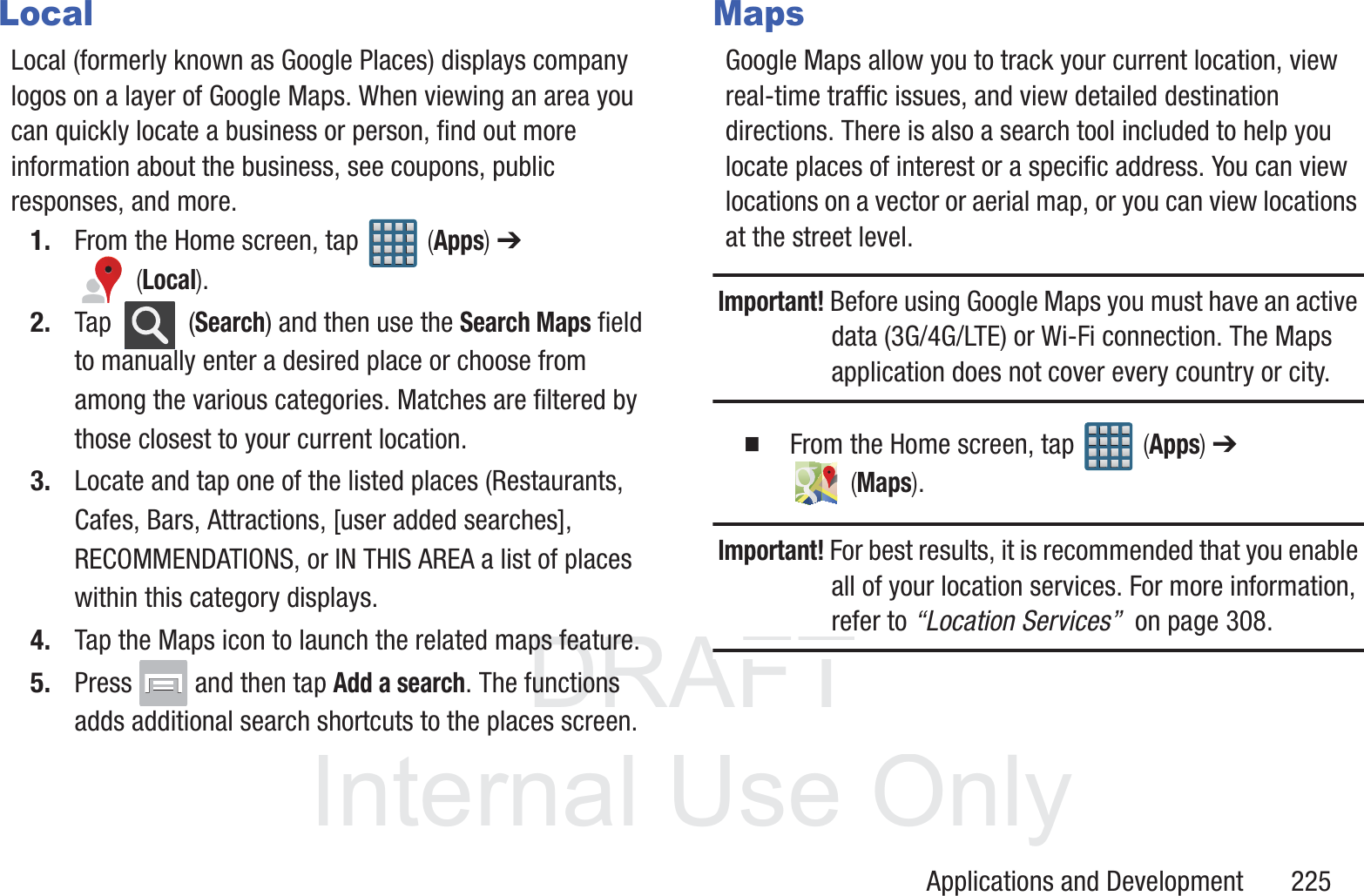DRAFT InternalUse OnlyApplications and Development       225LocalLocal (formerly known as Google Places) displays company logos on a layer of Google Maps. When viewing an area you can quickly locate a business or person, find out more information about the business, see coupons, public responses, and more.1. From the Home screen, tap   (Apps) ➔  (Local).2. Tap  (Search) and then use the Search Maps field to manually enter a desired place or choose from among the various categories. Matches are filtered by those closest to your current location.3. Locate and tap one of the listed places (Restaurants, Cafes, Bars, Attractions, [user added searches], RECOMMENDATIONS, or IN THIS AREA a list of places within this category displays.4. Tap the Maps icon to launch the related maps feature.5. Press   and then tap Add a search. The functions adds additional search shortcuts to the places screen.MapsGoogle Maps allow you to track your current location, view real-time traffic issues, and view detailed destination directions. There is also a search tool included to help you locate places of interest or a specific address. You can view locations on a vector or aerial map, or you can view locations at the street level.Important! Before using Google Maps you must have an active data (3G/4G/LTE) or Wi-Fi connection. The Maps application does not cover every country or city.  From the Home screen, tap   (Apps) ➔  (Maps).Important! For best results, it is recommended that you enable all of your location services. For more information, refer to &ldquo;Location Services&rdquo;  on page 308.