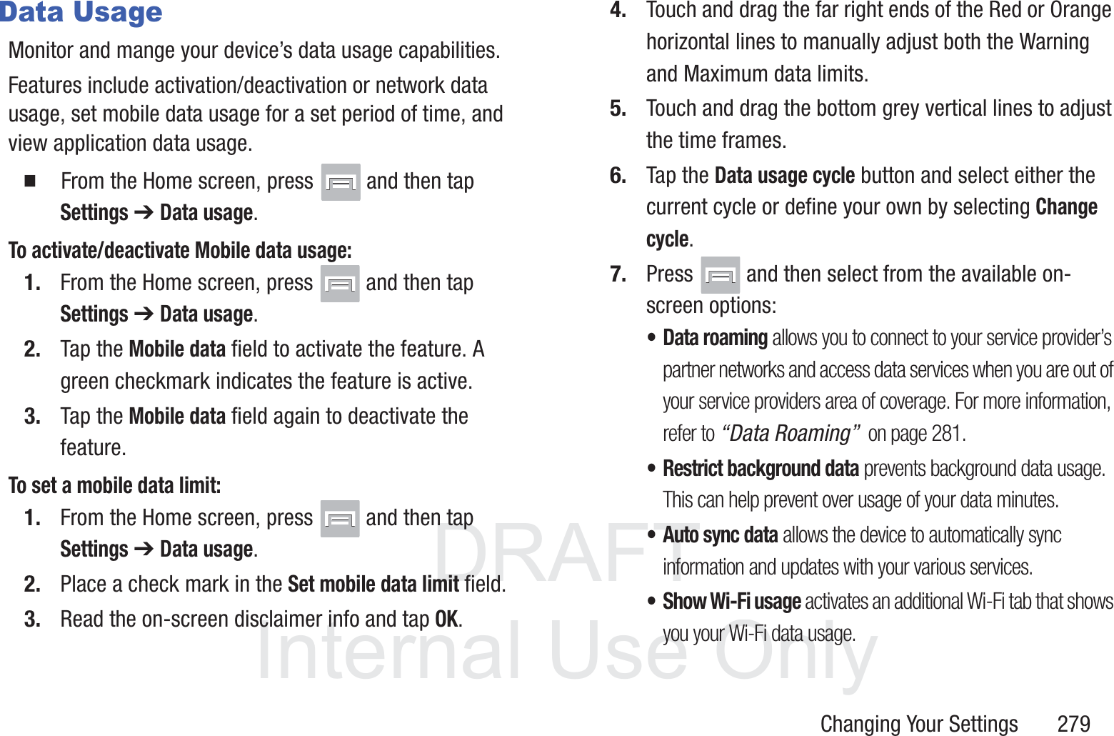 DRAFT InternalUse OnlyChanging Your Settings       279Data UsageMonitor and mange your device&rsquo;s data usage capabilities.Features include activation/deactivation or network data usage, set mobile data usage for a set period of time, and view application data usage.  From the Home screen, press   and then tap Settings ➔ Data usage.To activate/deactivate Mobile data usage:1. From the Home screen, press   and then tap Settings ➔ Data usage.2. Tap the Mobile data field to activate the feature. A green checkmark indicates the feature is active. 3. Tap the Mobile data field again to deactivate the feature.  To set a mobile data limit:1. From the Home screen, press   and then tap Settings ➔ Data usage.2. Place a check mark in the Set mobile data limit field.3. Read the on-screen disclaimer info and tap OK. 4. Touch and drag the far right ends of the Red or Orange horizontal lines to manually adjust both the Warning and Maximum data limits.5. Touch and drag the bottom grey vertical lines to adjust the time frames.6. Tap the Data usage cycle button and select either the current cycle or define your own by selecting Change cycle.7. Press   and then select from the available on-screen options:&bull; Data roaming allows you to connect to your service provider&rsquo;s partner networks and access data services when you are out of your service providers area of coverage. For more information, refer to &ldquo;Data Roaming&rdquo;  on page 281.&bull; Restrict background data prevents background data usage. This can help prevent over usage of your data minutes.&bull; Auto sync data allows the device to automatically sync information and updates with your various services.&bull; Show Wi-Fi usage activates an additional Wi-Fi tab that shows you your Wi-Fi data usage.