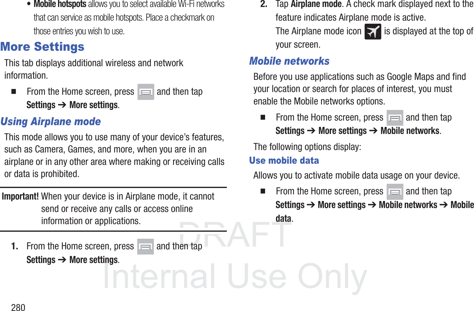 DRAFT InternalUse Only280&bull; Mobile hotspots allows you to select available Wi-Fi networks that can service as mobile hotspots. Place a checkmark on those entries you wish to use.More SettingsThis tab displays additional wireless and network information.  From the Home screen, press   and then tap Settings ➔ More settings.Using Airplane modeThis mode allows you to use many of your device&rsquo;s features, such as Camera, Games, and more, when you are in an airplane or in any other area where making or receiving calls or data is prohibited.Important! When your device is in Airplane mode, it cannot send or receive any calls or access online information or applications.1. From the Home screen, press   and then tap Settings ➔ More settings.2. Tap Airplane mode. A check mark displayed next to the feature indicates Airplane mode is active. The Airplane mode icon   is displayed at the top of your screen.Mobile networksBefore you use applications such as Google Maps and find your location or search for places of interest, you must enable the Mobile networks options.  From the Home screen, press   and then tap Settings ➔ More settings ➔ Mobile networks. The following options display:Use mobile dataAllows you to activate mobile data usage on your device.  From the Home screen, press   and then tap Settings ➔ More settings ➔ Mobile networks ➔ Mobile data.
