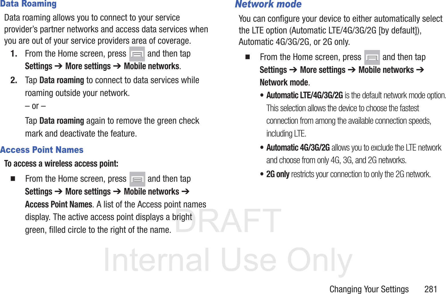 DRAFT InternalUse OnlyChanging Your Settings       281Data RoamingData roaming allows you to connect to your service provider&rsquo;s partner networks and access data services when you are out of your service providers area of coverage.1. From the Home screen, press   and then tap Settings ➔ More settings ➔ Mobile networks.2. Tap Data roaming to connect to data services while roaming outside your network. &ndash; or &ndash;Tap Data roaming again to remove the green check mark and deactivate the feature.Access Point NamesTo access a wireless access point:  From the Home screen, press   and then tap Settings ➔ More settings ➔ Mobile networks ➔ Access Point Names. A list of the Access point names display. The active access point displays a bright green, filled circle to the right of the name.Network modeYou can configure your device to either automatically select the LTE option (Automatic LTE/4G/3G/2G [by default]), Automatic 4G/3G/2G, or 2G only.  From the Home screen, press   and then tap Settings ➔ More settings ➔ Mobile networks ➔ Network mode.&bull; Automatic LTE/4G/3G/2G is the default network mode option. This selection allows the device to choose the fastest connection from among the available connection speeds, including LTE.&bull; Automatic 4G/3G/2G allows you to exclude the LTE network and choose from only 4G, 3G, and 2G networks.&bull;2G only restricts your connection to only the 2G network.