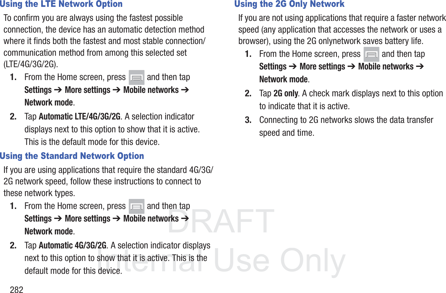 DRAFT InternalUse Only282Using the LTE Network OptionTo confirm you are always using the fastest possible connection, the device has an automatic detection method where it finds both the fastest and most stable connection/communication method from among this selected set (LTE/4G/3G/2G).1. From the Home screen, press   and then tap Settings ➔ More settings ➔ Mobile networks ➔ Network mode.2. Tap Automatic LTE/4G/3G/2G. A selection indicator displays next to this option to show that it is active. This is the default mode for this device.Using the Standard Network OptionIf you are using applications that require the standard 4G/3G/2G network speed, follow these instructions to connect to these network types.1. From the Home screen, press   and then tap Settings ➔ More settings ➔ Mobile networks ➔ Network mode.2. Tap Automatic 4G/3G/2G. A selection indicator displays next to this option to show that it is active. This is the default mode for this device.Using the 2G Only NetworkIf you are not using applications that require a faster network speed (any application that accesses the network or uses a browser), using the 2G onlynetwork saves battery life.1. From the Home screen, press   and then tap Settings ➔ More settings ➔ Mobile networks ➔ Network mode.2. Tap 2G only. A check mark displays next to this option to indicate that it is active.3. Connecting to 2G networks slows the data transfer speed and time.