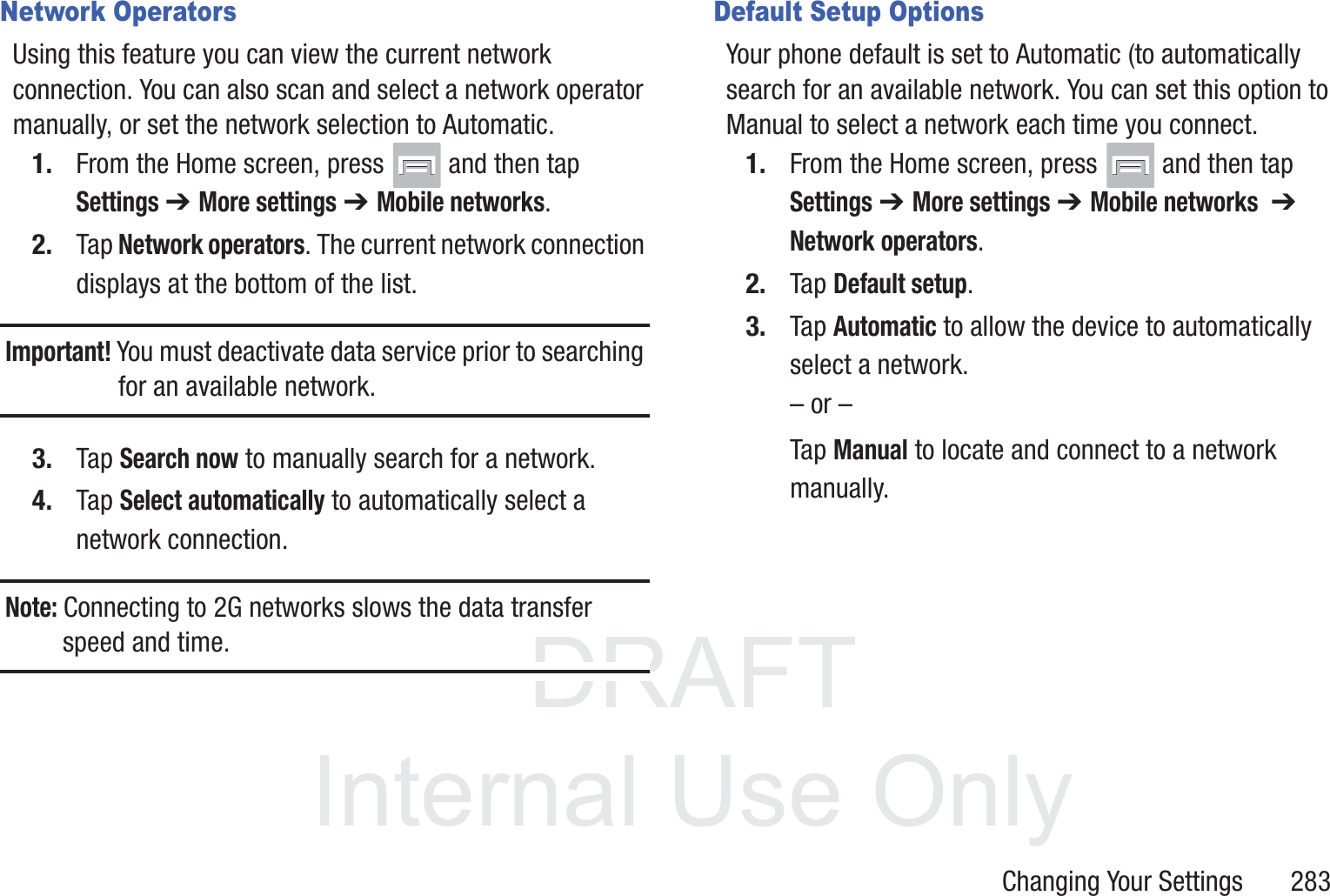 DRAFT InternalUse OnlyChanging Your Settings       283Network OperatorsUsing this feature you can view the current network connection. You can also scan and select a network operator manually, or set the network selection to Automatic.1. From the Home screen, press   and then tap Settings ➔ More settings ➔ Mobile networks.2. Tap Network operators. The current network connection displays at the bottom of the list.Important! You must deactivate data service prior to searching for an available network.3. Tap Search now to manually search for a network.4. Tap Select automatically to automatically select a network connection.Note: Connecting to 2G networks slows the data transfer speed and time.Default Setup OptionsYour phone default is set to Automatic (to automatically search for an available network. You can set this option to Manual to select a network each time you connect.1. From the Home screen, press   and then tap Settings ➔ More settings ➔ Mobile networks  ➔ Network operators.2. Tap Default setup.3. Tap Automatic to allow the device to automatically select a network.&ndash; or &ndash;Tap Manual to locate and connect to a network manually.