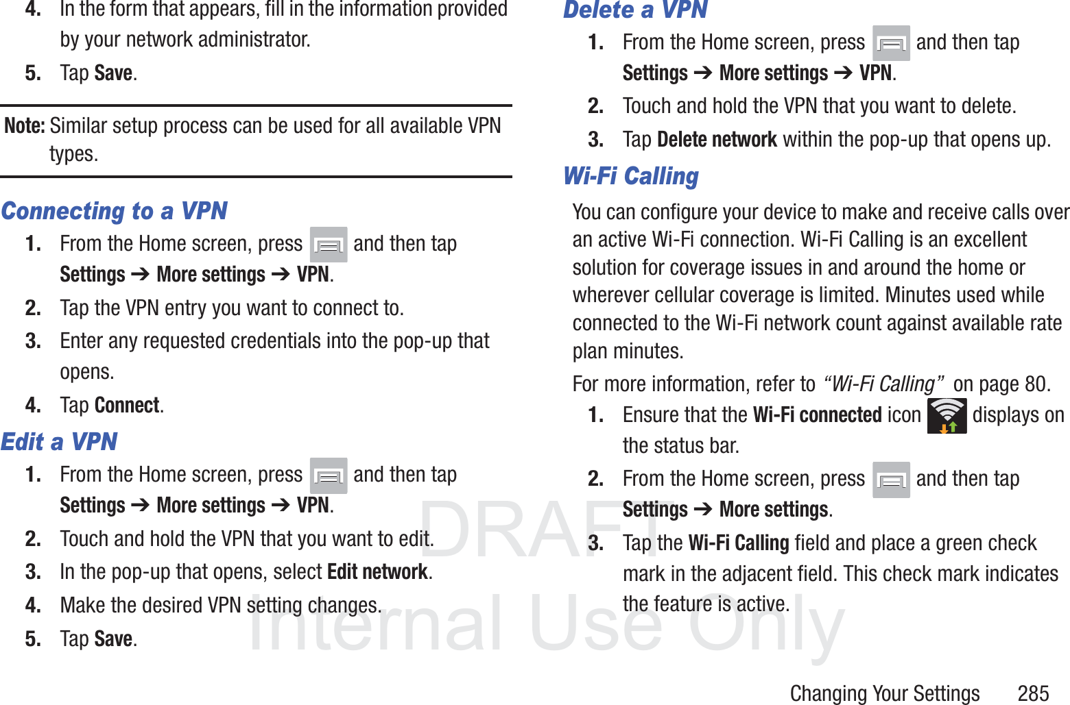 DRAFT InternalUse OnlyChanging Your Settings       2854. In the form that appears, fill in the information provided by your network administrator.5. Tap Save.Note: Similar setup process can be used for all available VPN types.Connecting to a VPN1. From the Home screen, press   and then tap Settings ➔ More settings ➔ VPN.2. Tap the VPN entry you want to connect to.3. Enter any requested credentials into the pop-up that opens.4. Tap Connect.Edit a VPN1. From the Home screen, press   and then tap Settings ➔ More settings ➔ VPN.2. Touch and hold the VPN that you want to edit.3. In the pop-up that opens, select Edit network.4. Make the desired VPN setting changes.5. Tap Save.Delete a VPN1. From the Home screen, press   and then tap Settings ➔ More settings ➔ VPN.2. Touch and hold the VPN that you want to delete.3. Tap Delete network within the pop-up that opens up.Wi-Fi CallingYou can configure your device to make and receive calls over an active Wi-Fi connection. Wi-Fi Calling is an excellent solution for coverage issues in and around the home or wherever cellular coverage is limited. Minutes used while connected to the Wi-Fi network count against available rate plan minutes. For more information, refer to &ldquo;Wi-Fi Calling&rdquo;  on page 80.1. Ensure that the Wi-Fi connected icon   displays on the status bar. 2. From the Home screen, press   and then tap Settings ➔ More settings.3. Tap the Wi-Fi Calling field and place a green check mark in the adjacent field. This check mark indicates the feature is active.