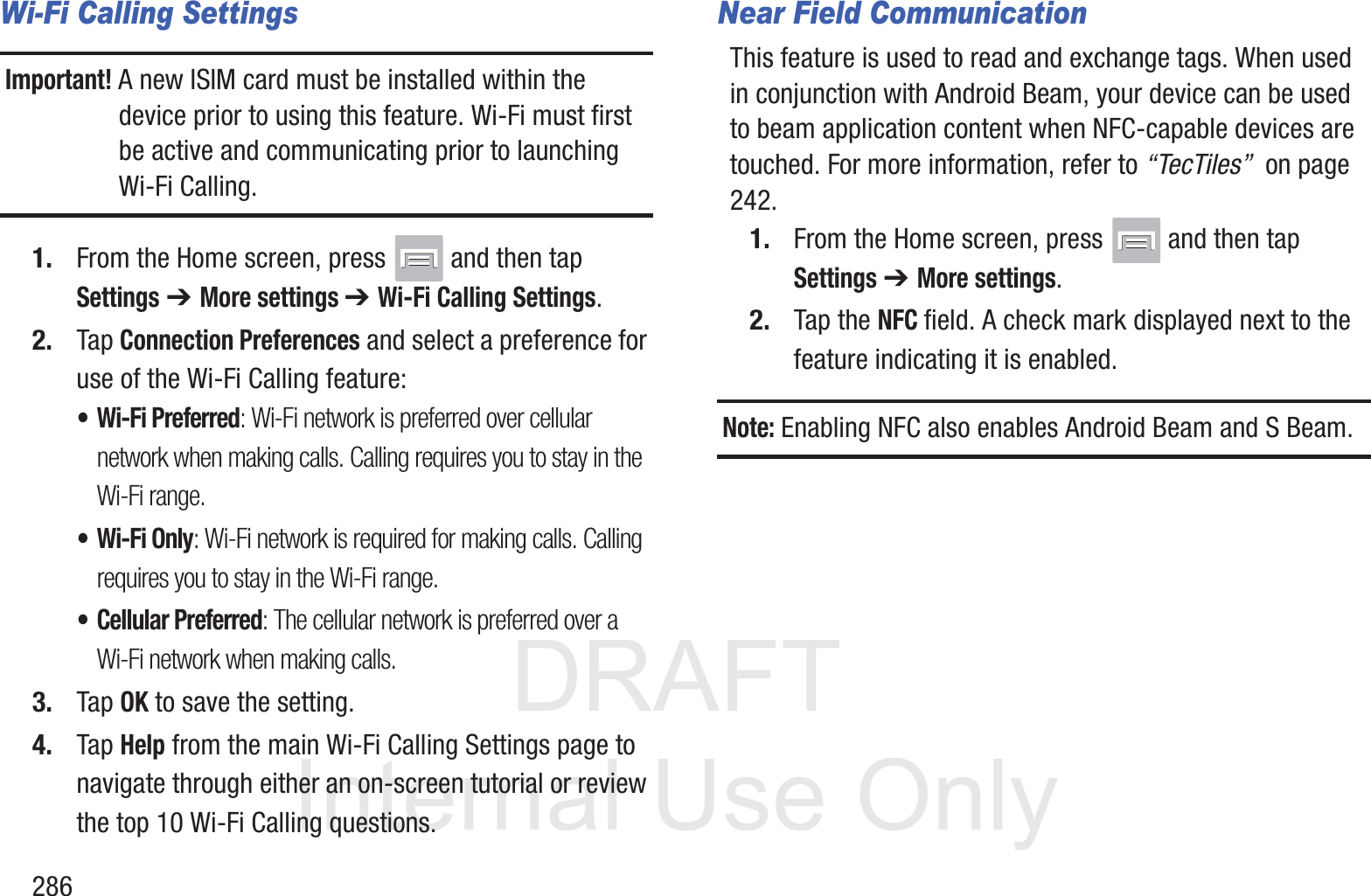 DRAFT InternalUse Only286Wi-Fi Calling SettingsImportant! A new ISIM card must be installed within the device prior to using this feature. Wi-Fi must first be active and communicating prior to launching Wi-Fi Calling. 1. From the Home screen, press   and then tap Settings ➔ More settings ➔ Wi-Fi Calling Settings.2. Tap Connection Preferences and select a preference for use of the Wi-Fi Calling feature:&bull; Wi-Fi Preferred: Wi-Fi network is preferred over cellular network when making calls. Calling requires you to stay in the Wi-Fi range.&bull; Wi-Fi Only: Wi-Fi network is required for making calls. Calling requires you to stay in the Wi-Fi range.&bull; Cellular Preferred: The cellular network is preferred over a Wi-Fi network when making calls.3. Tap OK to save the setting.4. Tap Help from the main Wi-Fi Calling Settings page to navigate through either an on-screen tutorial or review the top 10 Wi-Fi Calling questions.Near Field CommunicationThis feature is used to read and exchange tags. When used in conjunction with Android Beam, your device can be used to beam application content when NFC-capable devices are touched. For more information, refer to &ldquo;TecTiles&rdquo;  on page 242.1. From the Home screen, press   and then tap Settings ➔ More settings.2. Tap the NFC field. A check mark displayed next to the feature indicating it is enabled. Note: Enabling NFC also enables Android Beam and S Beam.