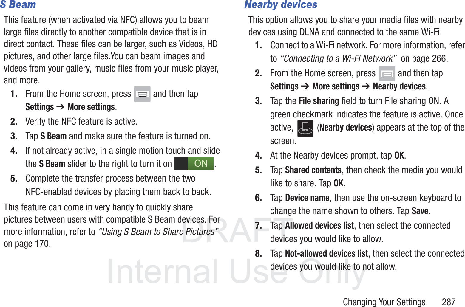 DRAFT InternalUse OnlyChanging Your Settings       287S BeamThis feature (when activated via NFC) allows you to beam large files directly to another compatible device that is in direct contact. These files can be larger, such as Videos, HD pictures, and other large files.You can beam images and videos from your gallery, music files from your music player, and more.1. From the Home screen, press   and then tap Settings ➔ More settings.2. Verify the NFC feature is active.3. Tap S Beam and make sure the feature is turned on. 4. If not already active, in a single motion touch and slide the S Beam slider to the right to turn it on  . 5. Complete the transfer process between the two NFC-enabled devices by placing them back to back.This feature can come in very handy to quickly share pictures between users with compatible S Beam devices. For more information, refer to &ldquo;Using S Beam to Share Pictures&rdquo;  on page 170.Nearby devicesThis option allows you to share your media files with nearby devices using DLNA and connected to the same Wi-Fi.1. Connect to a Wi-Fi network. For more information, refer to &ldquo;Connecting to a Wi-Fi Network&rdquo;  on page 266.2. From the Home screen, press   and then tap Settings ➔ More settings ➔ Nearby devices.3. Tap the File sharing field to turn File sharing ON. A green checkmark indicates the feature is active. Once active,  (Nearby devices) appears at the top of the screen.4. At the Nearby devices prompt, tap OK.5. Tap Shared contents, then check the media you would like to share. Tap OK.6. Tap Device name, then use the on-screen keyboard to change the name shown to others. Tap Save.7. Tap Allowed devices list, then select the connected devices you would like to allow. 8. Tap Not-allowed devices list, then select the connected devices you would like to not allow. ON