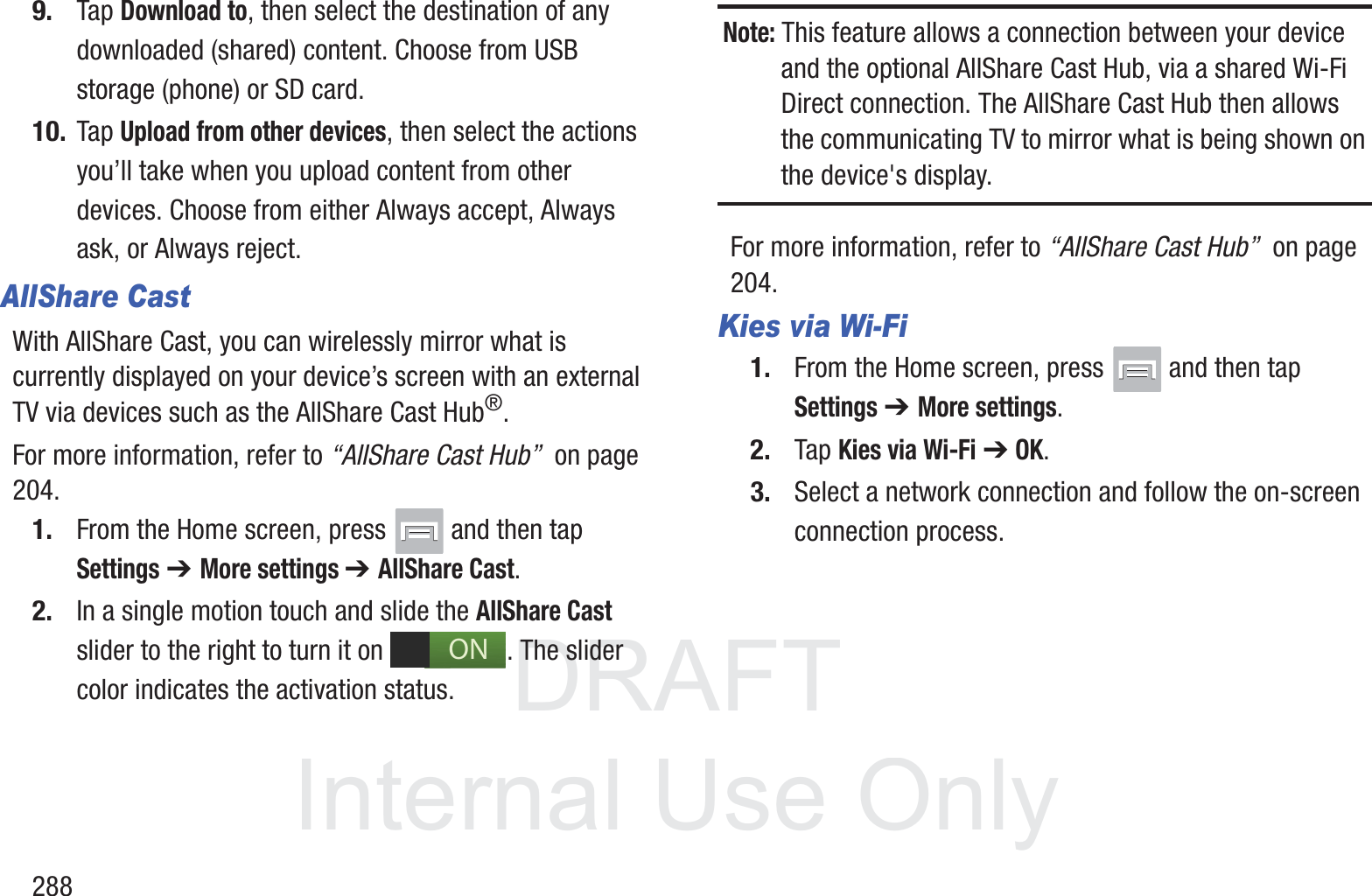 DRAFT InternalUse Only2889. Tap Download to, then select the destination of any downloaded (shared) content. Choose from USB storage (phone) or SD card.10. Tap Upload from other devices, then select the actions you&rsquo;ll take when you upload content from other devices. Choose from either Always accept, Always ask, or Always reject.AllShare CastWith AllShare Cast, you can wirelessly mirror what is currently displayed on your device&rsquo;s screen with an external TV via devices such as the AllShare Cast Hub&reg;.For more information, refer to &ldquo;AllShare Cast Hub&rdquo;  on page 204.1. From the Home screen, press   and then tap Settings ➔ More settings ➔ AllShare Cast.2. In a single motion touch and slide the AllShare Cast slider to the right to turn it on  . The slider color indicates the activation status. Note: This feature allows a connection between your device and the optional AllShare Cast Hub, via a shared Wi-Fi Direct connection. The AllShare Cast Hub then allows the communicating TV to mirror what is being shown on the device's display.For more information, refer to &ldquo;AllShare Cast Hub&rdquo;  on page 204.Kies via Wi-Fi1. From the Home screen, press   and then tap Settings ➔ More settings.2. Tap Kies via Wi-Fi ➔ OK.3. Select a network connection and follow the on-screen connection process.ON