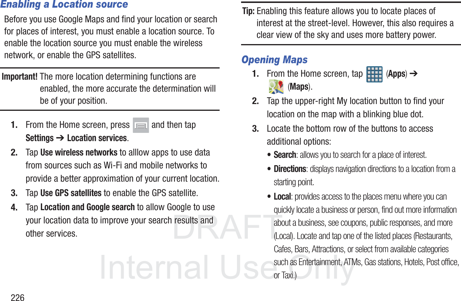 DRAFT InternalUse Only226Enabling a Location sourceBefore you use Google Maps and find your location or search for places of interest, you must enable a location source. To enable the location source you must enable the wireless network, or enable the GPS satellites.Important! The more location determining functions are enabled, the more accurate the determination will be of your position.1. From the Home screen, press   and then tap Settings ➔ Location services.2. Tap Use wireless networks to alllow apps to use data from sources such as Wi-Fi and mobile networks to provide a better approximation of your current location.3. Tap Use GPS satellites to enable the GPS satellite.4. Tap Location and Google search to allow Google to use your location data to improve your search results and other services.Tip: Enabling this feature allows you to locate places of interest at the street-level. However, this also requires a clear view of the sky and uses more battery power.Opening Maps1. From the Home screen, tap   (Apps) ➔  (Maps).2. Tap the upper-right My location button to find your location on the map with a blinking blue dot.3. Locate the bottom row of the buttons to access additional options:&bull;Search: allows you to search for a place of interest.&bull; Directions: displays navigation directions to a location from a starting point.&bull;Local: provides access to the places menu where you can quickly locate a business or person, find out more information about a business, see coupons, public responses, and more (Local). Locate and tap one of the listed places (Restaurants, Cafes, Bars, Attractions, or select from available categories such as Entertainment, ATMs, Gas stations, Hotels, Post office, or Taxi.) 